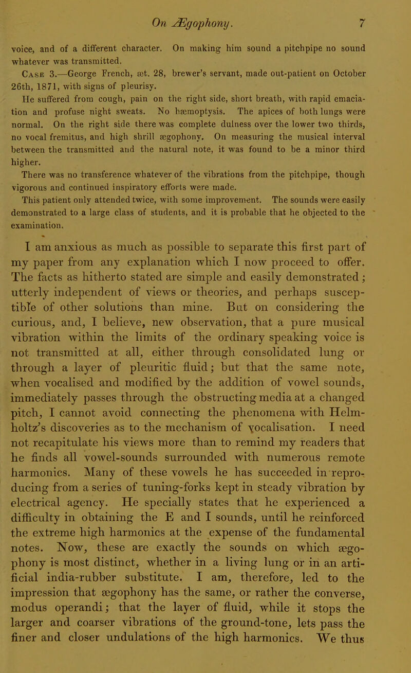 voice, and of a different character. On making him sound a pitchpipe no sound whatever was transmitted. Case 3.—George French, set. 28, brewer's servant, made out-patient on October 26th, 1871, with signs of pleurisy. He suffered from cough, pain on the right side, short breath, with rapid emacia- tion and profuse night sweats. No hajmoptysis. The apices of both lungs were normal. On the right side there was complete dulness over the lower two thirds, no vocal fremitus, and high shrill aegophony. On measuring the musical interval between the transmitted and the natural note, it was found to be a minor third higher. There was no transference whatever of the vibrations from the pitchpipe, though vigorous and continued inspiratory eflforts were made. This patient only attended twice, with some improvement. The sounds were easily demonstrated to a large class of students, and it is probable that he objected to the examination. I am anxious as much as possible to separate this first part of my paper from any explanation which I now proceed to offer. The facts as hitherto stated are simple and easily demonstrated; utterly independent of views or theories, and perhaps suscep- tible of other solutions than mine. But on considering the curious, and, I believe, new observation, that a pure musical vibration within the limits of the ordinary speaking voice is not transmitted at all, either through consolidated lung or through a layer of pleuritic fluid; but that the same note, when vocalised and modified by the addition of vowel sounds, immediately passes through the obstructing media at a changed pitch, I cannot avoid connecting the phenomena with Helm- holtz's discoveries as to the mechanism of Yocalisation. I need not recapitulate his views more than to remind my readers that he finds all vowel-sounds surrounded with numerous remote harmonics. Many of these vowels he has succeeded in repror ducing from a series of tuning-forks kept in steady vibration by electrical agency. He specially states that he experienced a difficulty in obtaining the E and I sounds, until he reinforced the extreme high harmonics at the expense of the fundamental notes. Now, these are exactly the sounds on which sego- phony is most distinct, whether in a living lung or in an arti- ficial india-rubber substitute. I am, therefore, led to the impression that segophony has the same, or rather the converse, modus operandi; that the layer of fluid, while it stops the larger and coarser vibrations of the ground-tone, lets pass the finer and closer undulations of the high harmonics. We thus