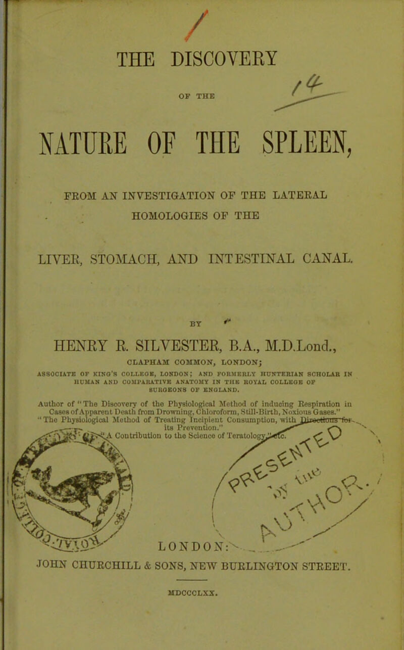 / THE DISCOVEKY OS THE NATURE OF THE SPLEEN, FEOM AN INVESTIGATION OF THE LATEEAL HOMOLOGIES OF THE LIVER, STOJklACH, AND INTESTINAL CANAL. HENRY R. SILVESTER, B.A., M.D.Lond., CLAPHAM COMMON, LONDON; ASSOCIATE OF KINO'R COI.LEOE, LONDON; AMD FORMERLY HUNTERIAN SCHOLAR IN HUMAN AND COMPARATIVE ANATOMY IN THE ROYAL COLLEGE OF SUROEONS OF ENGLAND. Author of  The Discovery of the Physiological XFetliod of indnoing Bespiration ia Cases of Apparent Death from Drowning, Cliloroform, Still-Birth, Noxious Gases. The Physiological Jlethod of Treating Incipient Consumption, with ,~' J- its Prevention. ^ - ■ ». Contribution to the Science of Teratologyj>CTc. LONDON JOHN CHUECHILL & SONS, NEW BUELINGTON STEEET. MDCCCLXX.