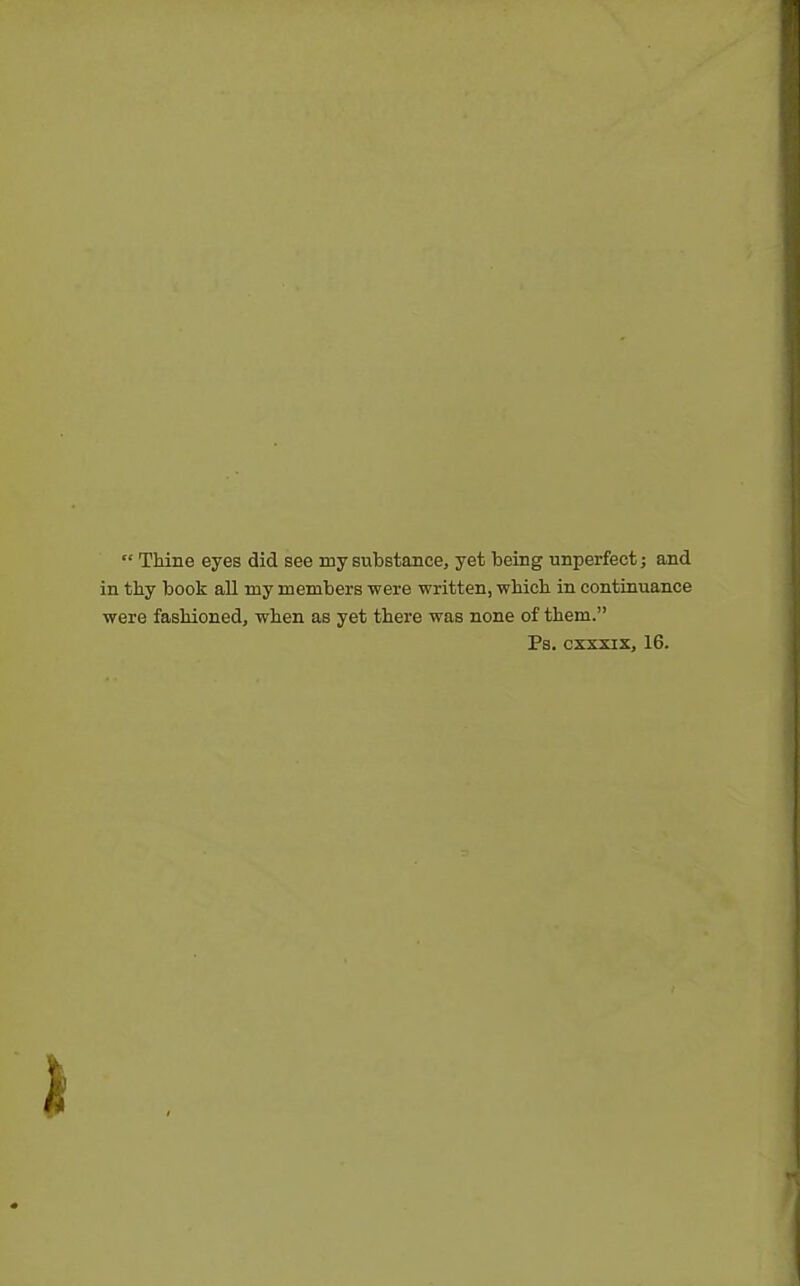  Thine eyes did see my substance, yet being unperfect; and in thy book all my members were written, which in continuance were fashioned, when as yet there was none of them. Ps. cxxxix, 16.