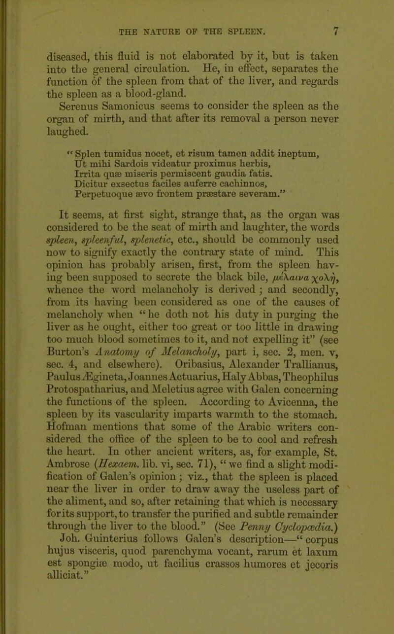 diseased, this fluid is not elaborated by it, but is taken into the general circulation. He, in effect, separates the function of the spleen from that of the liver, and regards the spleen as a blood-gland. Serenus Samonicus seems to consider the spleen as the organ of mirth, and that after its removal a person never laughed.  Splen tumidus nocet, et risum tamen addit ineptum, Ut mihi Sai-dois videatur proximus herbis, Irrita quae iniaeris periniscent gaudia fatis. Dicitur exsectus faciles auferre cachinnos, Perpetuoque sevo frontem prsestare severam. It seems, at first sight, strange that, na the organ was considered to be the scat of mirth and laughter, the words sjdeen, spleenful, splenetic, etc., should be commonly used now to signify exactly the contrary state of mind. This opinion has probably ai-iseu, first, from the spleen hav- ing been supposed to secrete the black bile, ^iXaiva x°^Vf whence the word melancholy is derived ; and secondly, from its having been considered as one of the causes of melancholy when  he doth not his duty in purging the liver as he ought, either too great or too little in drawing too much blood sometimes to it, and not expelling it (see Burton's Anatomi/ of Melancholy, part i, sec. 2, men. v, sec. 4, and elsewhere). Oribasius, Alexander Trallianus, Paulus ^Egineta, Joannes Actuai-ius, Haly Abbas, Theophilus Protospatharius, and Meletius agree with Galen concerning the functions of the spleen. According to Avicenna, the spleen by its vascularity imparts warmth to the stomach. Hofmau mentions that some of the Arabic writers con- sidered the oilice of the spleen to be to cool and refresh the heart. In other ancient writers, as, for example, St. Ambrose {Hexaem. lib. vi, sec. 71),  we find a slight modi- fication of Galen's opinion ; viz., that the spleen is placed near the liver in order to draw away the useless part of the aliment, and so, after retaining tliat which is necessary for its support, to transfer the purified and subtle remainder through the liver to the blood. (See Penny Cyclopaedia.) Joh. Guinterius follows Galen's description— corpus hujus visceris, quod parenchyma vocant, rarum et laxum est spongiaj modo, ut facilius crassos humores et jecoris alliciat.