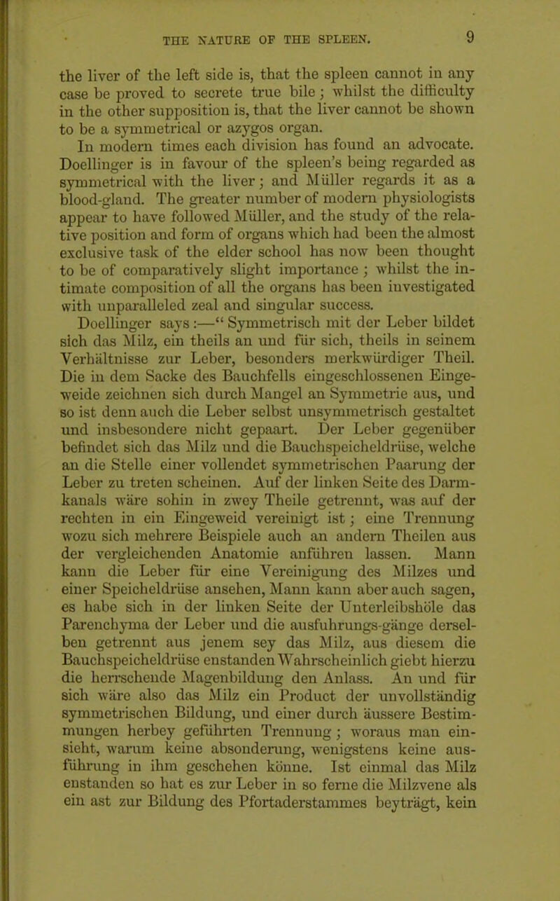 the liver of the left side is, that the spleen cannot in any case be proved to secrete true bile; whilst the difficulty in the other supposition is, that the liver cannot be shown to be a symmetrical or azygos organ. In modern times each division has found an advocate. Doellinger is in favour of the spleen's being regarded as symmetrical with the liver; and Miiller regards it as a blood-gland. The greater number of modem physiologists appear to have followed Miiller, and the study of the rela- tive position and form of organs which had been the almost exclusive task of the elder school has now been thought to be of comparatively slight importance ; whilst the in- timate composition of all the organs has been investigated with unparalleled zeal and singular success. Doellinger says :— Symmetrisch mit der Leber bildet sich das Milz, ein theils an und fiir sich, theils in seinem Verhiiltnisae zur Leber, besonders merkwiirdiger Theil. Die iu dem Sacke des Bauchfells eingeschlossenen Einge- ■weide zeichnen sich durch Mangel an Symmetric aus, und so ist denn auch die Leber selbst unsymraetrisch gestaltet imd insbesondere nicht gepaart. Der Leber gegeniiber befindet sich das Milz und die Bauchspeicheldriise, welche an die Stelle einer voUendet symmetrischen Paarung der Leber zu treten scheinen. Auf der liuken Seite des Darm- kanals ware sohin in zwey Theile getrennt, was auf der rechten in ein Eingeweid vereinigt ist; cine Trennung wozu sich mehrere Beispiele auch an andem Theilen aus der vergleichenden Anatomie anfiihren lassen. Mann kann die Leber fiir eine Vereinigmig des Milzes und einer Spoicheldriise ansehen, Mann kann aber auch sagen, es habe sich in der linken Seite der Unterleibshole das Parenchyma der Leber imd die ausfuhrungs-gange dersel- ben getrennt aus jenem sey das Milz, aus dieseoi die Bauchspeicheldriise enstandenWahrscheinlich giebt hierzu die herrschende Magenbildung den Anlass. An und fur sich ware also das Milz ein Product der unvollstiindig symmetrischen Bildung, und einer durch aussere Bestim- mungen herbey gefiihrten Trennung ; woraus man ein- sieht, warum keine absonderung, wenigstens keine aus- fiihrung in ihm geschehen konne. Ist cinmal das Milz eustanden so hat es zur Leber in so feme die Milzvene aJa ein ast zur Bildung des Pfortaderstammes beytriigt, kein