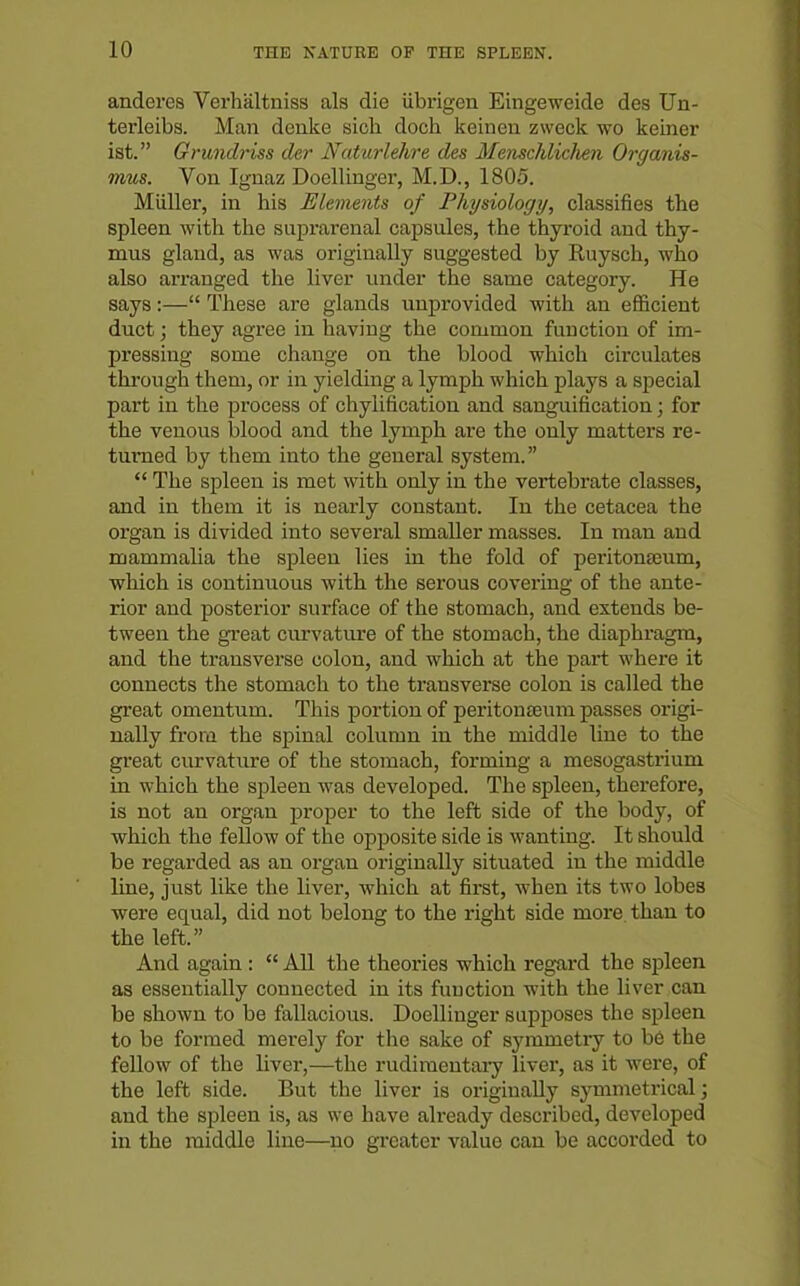 anderes Verhaltniss als die ubrigen Eingeweide des Un- terleibs. Man denke sicli doch keinen zweck wo keiner ist. Grundriss der Naturlehre des MenschlicJien Organis- mus. Von Ignaz Doellinger, M.D., 1805. Miiller, in his Ulements of Physiology, classifies the spleen with the suprarenal capsules, the thyroid and thy- mus gland, as was originally suggested by Ruysch, who also arranged the liver luider the same category. He says:— These are glands unprovided with an efficient duct; they agree in having the common function of im- pressing some change on the blood which circulates through them, or in yielding a lymph which plays a special part in the process of chylification and sanguification ] for the venous blood and the lymph are the only matters re- turned by them into the general system.  The spleen is met with only in the vertebrate classes, and in them it is nearly constant. In the cetacea the organ is divided into several smaller masses. In man and mammalia the spleen lies in the fold of peritonasum, which is continuous with the serous covering of the ante- rior and posterior surface of the stomach, and extends be- tween the great curvature of the stomach, the diaphragm, and the transverse colon, and which at the part where it connects the stomach to the transverse colon is called the great omentum. This portion of peritonajum passes origi- nally from the spinal column in the middle line to the great curvature of the stomach, forming a mesogastrium in which the spleen was developed. The spleen, therefore, is not an organ proper to the left side of the body, of which the fellow of the opposite side is wanting. It should be regarded as an organ originally situated in the middle line, just like the liver, which at first, when its two lobes were equal, did not belong to the right side more than to the left. And again :  All the theories which regard the spleen as essentially connected in its function with the liver can be shown to be fallacious. Doellinger supposes the spleen to be formed merely for the sake of symmetry to b6 the fellow of the liver,—the rudimentary liver, as it were, of the left side. But the liver is originally symmetrical; and the spleen is, as we have already described, developed in the middle line—no greater value can be accorded to