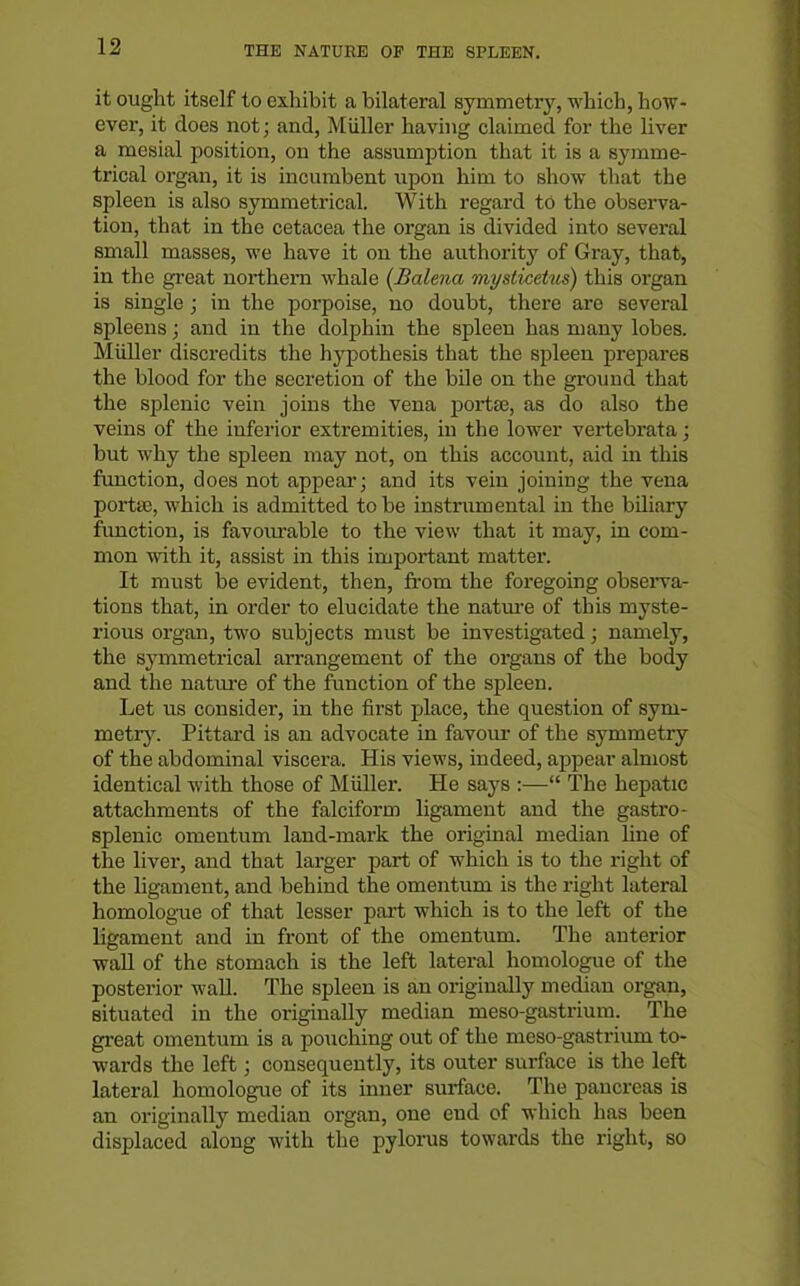 it ought itself to exhibit a bilateral symmetry, which, how- ever, it does not; and, Miiller having claimed for the liver a mesial position, on the assumption that it is a symme- trical organ, it is incumbent xipon him to show that the spleen is also symmetrical. With regard to the obsei-va- tion, that in the cetacea the organ is divided into several small masses, we have it on the authority of Gray, that, in the great northern whale (Halena mysticetus) this organ is single ; in the porpoise, no doubt, there are several spleens; and in the dolphin the spleen has many lobes. Midler discredits the hypothesis that the spleen prepares the blood for the secretion of the bUe on the ground that the splenic vein joins the vena portee, as do also the veins of the inferior extremities, in the lower vertebrata; but why the spleen may not, on this account, aid in this function, does not appear; and its vein joining the vena porta}, which is admitted to be instrumental in the bUiary function, is favourable to the view that it may, in com- mon with it, assist in this important matter. It must be evident, then, from the foregoing obsei'va- tions that, in order to elucidate the natm-e of this myste- rious organ, tM'o subjects must be investigated; namely, the sj'mmetrical arrangement of the organs of the body and the natiu-e of the function of the spleen. Let us consider, in the first place, the question of sym- metry. Pittai-d is an advocate in favour of the symmetry of the abdominal viscera. His views, indeed, appear almost identical with those of Miiller. He says :— The hepatic attachments of the falciform ligament and the gastro- splenic omentum land-mark the original median line of the liver, and that larger part of which is to the right of the ligament, and behind the omentum is the right lateral homolog-ue of that lesser part which is to the left of the ligament and in front of the omentum. The anterior wall of the stomach is the left lateral homologue of the posterior wall. The spleen is an originally median organ, situated in the originally median meso-gastrium. The great omentum is a pouching out of the meso-gastrium to- wards the left; consequently, its outer surface is the left lateral homologue of its inner surface. The pancreas is an originally median organ, one end of which has been displaced along with the pylorus towards the right, so