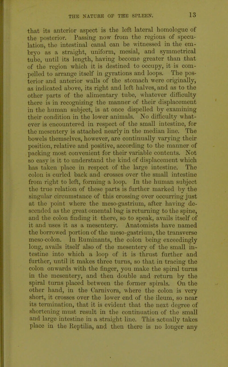 that its anterior aspect is the left lateral homologue of the posterior. Passing now from the regions of specu- lation, the intestinal canal can be witnessed in tlie em- bryo as a straight, uniform, mesial, and symmetrical tube, uutil its length, having become greater than that of the region which it is destined to occupy, it is com- pelled to arrange itself in gyrations and loops. The pos- terior and anterior walls of the stomach were originally, as indicated above, its right and left halves, and as to the other parts of the alimentary tube, whatever difficulty there is in recognizing the manner of their displacement in the human subject, is at once dispelled by examining their condition in the lower animals. No difficulty what- ever is encountered in respect of the small intestine, for the mesentery is attached nearly in the median line. The bowels themselves, however, are continually varying their position, relative and positive, according to the manner of packing most convenient for their variable contents. Not so easy is it to understand the kind of displacement which has taken place in respect of the large intestine. The colon is cui-led back and crosses over the small intestine fi'om right to left, forming a loop. In the human subject the true relation of these parts is further marked by the singular circumstance of this crossing over occurring just at the point where the meso-gastrium, after having de- scended as the gi'eat omental bag is returning to the spine, and the colon finding it there, so to speak, avails itself of it and uses it as a mesentery. Anatomists have named the borrowed portion of the meso-gastrium, the transverse meso colon. In Ruminants, the colon being exceedingly long, avails itself also of the mesentery of the small in- testine into which a loop of it is thrust further and further, until it makes three turns, so that in tracing the colon onwards with the finger, you make the spiral turns in the mesentery, and then double and return by the spiral tiu-ns placed between the former spirals. On the other hand, in the (Jarnivora, where the colon is very short, it crosses over the lower end of the ileum, so near its termination, that it is evident that the next degree of shortening must result in the continuation of the small and large intestine in a straight line. This actually takes place in the Reptilia, and then there is no longer any