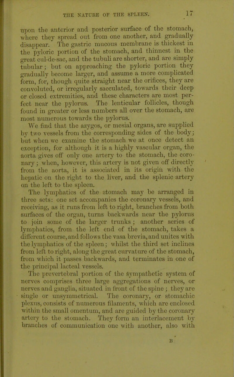 upon the anterior and posterior surface of the stomach, -tt lierc they spread out from one another, and gradually disappear. The gastric mucous membrane is thickest in the pyloric portion of the stomach, and thinnest in the great cul-de-sac, and the tubuli are shorter, and are simply tubular; but on approaching the pyloric portion they gradually become largpr, and assume a more complicated form, for, though quite straight near the orifices, they are convoluted, or irregularly sacculated, towards their deep or closed extremities, and these characters are most per- fect near the pylorus. The lenticular follicles, though found in greater or less numbers all over the stomach, are most numerous towards the ^jylonis. We find tliat the azygos, or mesial organs, are supplied liy two vessels from the corresponding sides of the body; but when we examine the stomach we at once detect an exception, for although it is a highly vascular organ, the aorta gives off only one artery to the stomach, the coro- nary ; when, however, this arteiy is not given ofi directly from the aorta, it is associated in its origin with the hepatic on the right to the liver, and the splenic artery on the left to the spleen. Tiie lymphatics of the stomach may be arranged in three sets: one set accompanies the coronary vessels, and receiving, as it runs from left to right, branches from both surfaces of the organ, turns backwards near the pylorus to join some of the larger trunks ; another series of lymphatics, from the left end of the stomach, takes a dift'crent course, and follows the vasa brevia,and unites with the lymphatics of the spleen; whilst the third set inclines from left to I'ight, along the great curvature of the stomach, from W'hich it passes backwards, and terminates in one of the principal lacteal vessels. The prevertebral portion of the Sympathetic system of nerves comprises three large aggregations of nerves, or nerves and ganglia, situated in front of the spine; they are single or unsynnnetrical. The coronary, or stomachic plexus, consists of numerous filaments, which are enclosed within the small omentum, and are guided by the coronary- artery to the stomach. They form an interlacement by branches of communication one with another, also with B