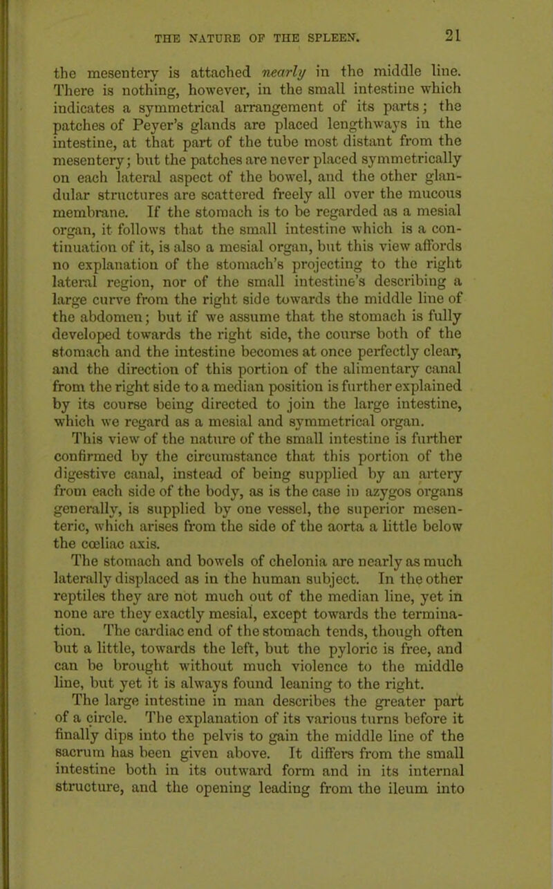 the mesentery is attached nearly in the middle line. There is nothing, however, in the small intestine which indicates a symmetrical arrangement of its parts; the patches of Peyer's glands are placed lengthways in the intestine, at that part of the tube most distant from the mesentery; but the patches are never placed symmetrically on each lateral aspect of the bowel, and the other glan- dular structures are scattered freely all over the mucous membrane. If the stomach is to be regarded as a mesial organ, it follows that the small intestine which is a con- tinuation of it, is also a mesial organ, but this view affords no explanation of the stomach's projecting to the right latei-al region, nor of the small intestine's describing a large curve from the right side towards the middle line of the abdomen; but if we assume that the stomach is fully developed towards the right side, the course both of the stomach and the intestine becon\es at once perfectly clear, and the direction of this portion of the alimentary canal from tiie right side to a median position is further explained by its course being directed to join the large intestine, which we regard as a mesial and symmetrical organ. This view of the nature of the small intestine is further confirmed by the circumstance that this portion of the digestive canal, instead of being supplied by an artery from each side of the body, as is the case in azygos oi'gans generally, is supplied by one vessel, the superior mesen- teric, which arises from the side of the aorta a little below the coeliac axis. The stomach and bowels of chelonia are nearly as much laterally displaced as in the human subject. In the other reptiles they are not much out of the median line, yet in none are they exactly mesial, except towards the termina- tion. The cardiac end of the stomach tends, though often but a little, towards the left, but the pyloric is free, and can be brought without much violence to the middle line, but yet it is always found leaning to the right. The large intestine in man describes the greater part of a circle. The explanation of its various turns before it finally dips into the pelvis to gain the middle line of the sacrum has been given above. It differs from the small intestine both in its outward form and in its internal structure, and the opening leading from the ileum into