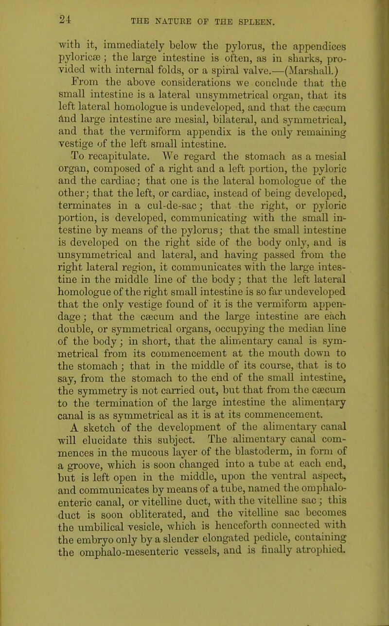 with it, immediately below the pyloinis, the appendices pyloricte ; the large intestine is often, as in sharks, pro- vided with internal folds, or a spiral valve.—(Marshall.) From the above considerations we coiichide that the small intestine is a lateral nnsymmetrical organ, that its left lateral homologue is undeveloped, and that the cascum And large intestine are mesial, bilateral, and symmetrical, and that the vermiform apj^endix is the only remaining vestige of the left small intestine. To recapitulate. We regard the stomach as a mesial organ, composed of a right and a left portion, the pyloric and the cardiac; that one is the lateral homologue of the other; that the left, or cardiac, instead of being developed, terminates in a cul-de-sac; that the right, or pyloric portion, is developed, communicating with the small in- testine by means of the pylorus; that the small intestine is developed on the right side of the body only, and is unsymmetrical and lateral, and having passed from the right lateral region, it communicates with the large intes- tine in the middle line of the body; that the left lateral homologue of the right small intestine is so far undeveloped that the only vestige found of it is the vermiform appen- dage ; that the caecum and the large intestine are each double, or symmetrical organs, occupying the median line of the body; in short, that the alimentary canal is sym- metrical from its commencement at the mouth down to the stomach ; that in the middle of its com-se, that is to say, from the stomach to the end of the small intestine, the symmetry is not carried out, but that from the caecum to the termination of the large intestine the alimentary canal is as symmetrical as it is at its commencement. A sketch of the development of the alimentary canal will elucidate this subject. The alimentary canal com- mences in the mucous layer of the blastoderm, in form of a gi'oove, which is soon changed into a tube at each end, but is left open in the middle, upon the ventral aspect, and communicates by means of a tube, named the omphalo- enteric canal, or vitelline duct, with the vitelline sac; this duct is soon obliterated, and the vitelline sac becomes the umbilical vesicle, which is henceforth connected with the embryo only by a slender elongated pedicle, containing the omphalo-mesenteric vessels, and is finally atrophied.