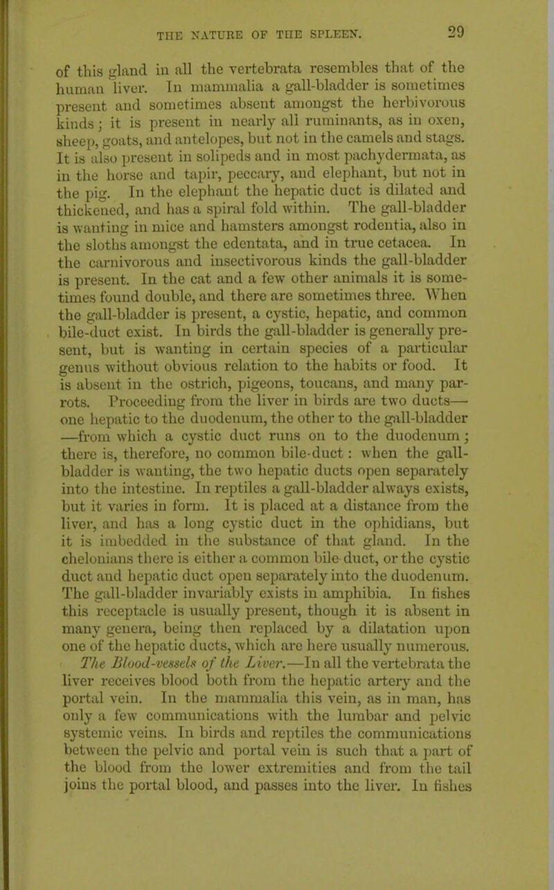 of this gland in all the vertebrata resembles that of the human liver. In mammalia a gall-bladder is sometimes present and souietimes absent aniongst the hcrbivorons kinds; it is present in neai-ly all ruminants, as in oxen, sheep, goats, and antelopes, but not in the camels and stags. It is also present in solipeds and in most pachydermata, as in the horse and tapir, peccary, and elephant, but not in the pig. In the elepliaut the hepatic duct is diluted and thiclvened, and has a spiral fold within. The gall-bladder is wanting in mice and hamsters amongst rodentia, also in the sloths amongst the edcntata, and in true cetacea. In the carnivorous and insectivorous kinds the gall-bladder is present. In the cat and a few other animals it is some- times foiuid double, and there are sometimes three. When the gall-bladder is present, a cystic, hepatic, and common bile-duct exist. In birds the gall-bladder is generally pre- sent, but is wanting in certain species of a particular genus without obvious relation to the habits or food. It is absent in the ostrich, pigeons, toucans, and many par- rots. Proceeding from the liver in birds are two ducts— one hepatic to the duodenum, the other to the gall-bladder —from which a cystic duct runs on to the duodenum; there is, therefore, no common bile-duct: when the gall- bladder is wanting, the two hepatic ducts open separately into the intestine. In reptiles a gall-bladder always exists, but it varies in form. It is placed at a distance from the liver, and has a long cystic duct in the ophidians, but it is imbedded in the substance of that gland. In the chelonians there is eitlier a common bile duct, or the cystic duct and hepatic duct open separately into the duodenum. The gall-bladder invai'iably exists in amphibia. In fishes this receptacle is usually present, though it is absent in many genera, being then replaced by a dilatation upon one of the hepatic ducts, which are here usually numerous. The JSluod-vessels of the Liver.—In all the vertebrata the liver receives blood both from the hepatic artery and the portal vein. In the mammalia this vein, as in man, has only a few communications with the lumbar and pelvic systemic veins. In birds and reptiles the communications between the pelvic and portal vein is such that a jiart of the blood from the lower extremities and from the tail joins the portal blood, and passes into the liver. In fishes