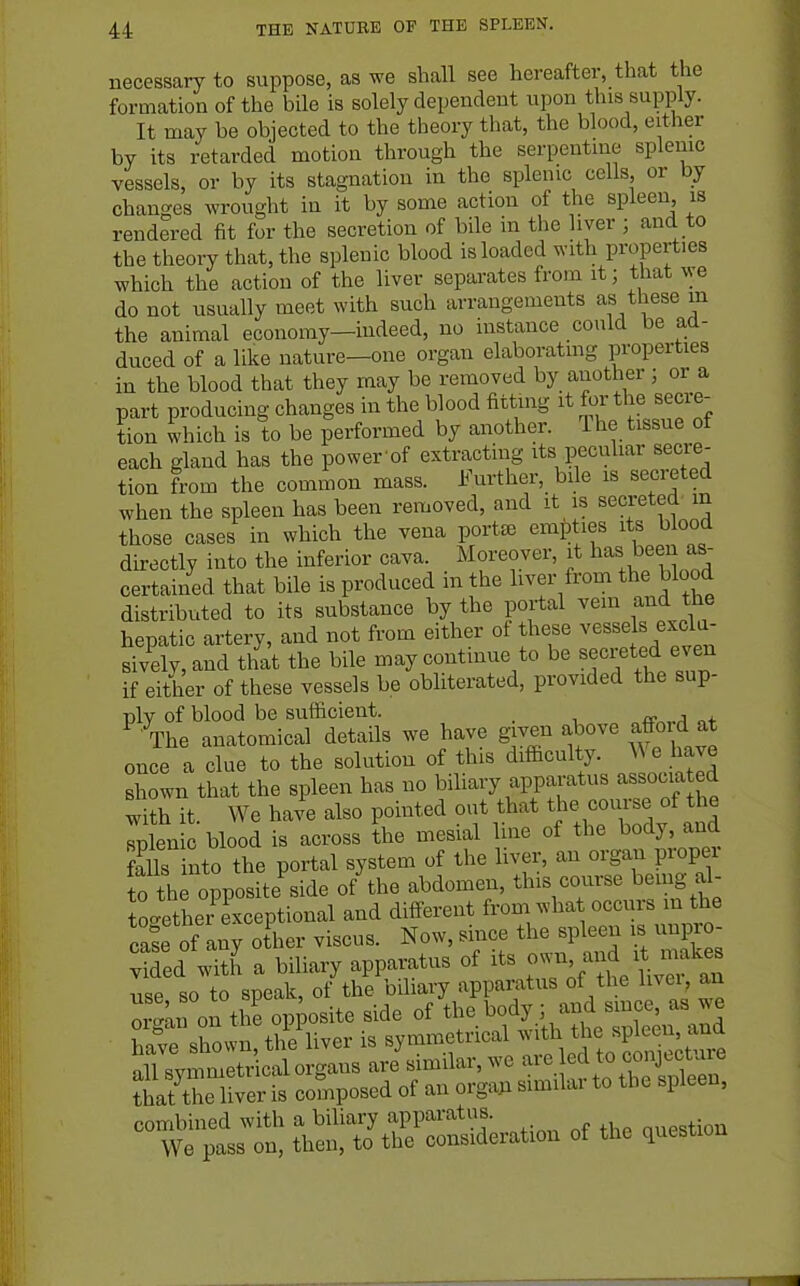 necessary to suppose, as we shall see hereafter, that the formation of the bile is solely dependent upon this supply. It may be objected to the theory that, the blood, either by its retarded motion through the serpentine splenic vessels, or by its stagnation in the splenic cells or by changes wrought in it by some action of the spleen is rendered fit for the secretion of bile in the liver ; and to the theory that, the splenic blood is loaded with properties which the action of the liver separates from it; that we do not usually meet with such arrangements as these m the animal economy—indeed, no instance could be ad- duced of a like nature-one organ elaboratmg properties in the blood that they may be removed by another ; or a part producing changes in the blood fitting it for the secre- tion Shich is to be performed by another. The tissue of each gland has the power of extracting its peculiar secre- tion from the common mass, i^^urther, bde is secreted when the spleen has been removed, and it is secreted m those cases in which the vena portee empties its blood directly into the inferior cava. Moreover, it certained that bile is produced m the liver from the blood distributed to its substance by the portal ^^^ f;^^ hepatic artery, and not from either of these vessels exclu- sively, and that the bile may continue to be secreted even if either of these vessels be obliterated, provided the sup- ply of blood be sufficient. ^ The anatomical details we have given above affoid at once a clue to the solution of this difficulty. A\e l ave shown that the spleen has no biliary apparatus associa ed with it. We have also pointed out that the course of the Splenic blood is across the mesial line of the body, and ?alls nto the portal system of the liver, an organ proper fo th opposite^ide of the abdomen, this course being a^- toc^thei exceptional and different from what occurs in the cai of any other viscus. Now, since the spleen is unpro- ved witJ a biliary apparatus of its o-^^iVuvef an use so to speak, of the biliary apparatus of the livei, an o™ on the opposite side of the body ; and since, as we Wp Xovvn the liver is symmetrical with the spleen, and svmm Sc^^^^^^^ ari similar, we are led to conjecture SriSer Is composed of an orga;. similar to the spleen, combined with a biliary apparatus. nuestion We pass on, then, to the consideration of the question