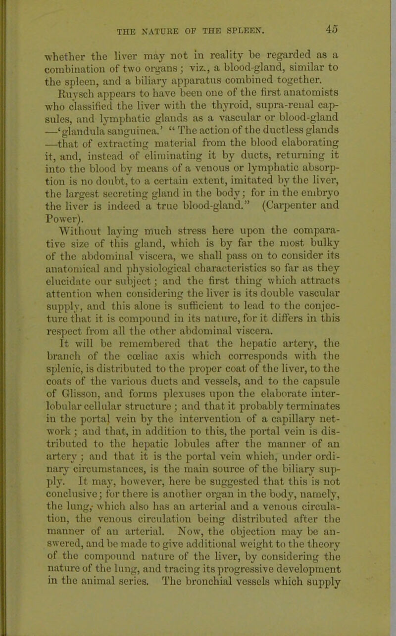 •whether the liver may not in reality be regarded as a combination of two organs ; viz., a blood-gland, similar to the spleen, and a biliary apparatus combined together. Ruysch appears to have been one of the first anatomists who classified the liver with the thyroid, supra-renal cap- sules, and lymphatic glands as a vascular or blood-gland —' glandula sanguinea.'  The action of the ductless glands —that of extracting material from the blood elaborating it, and, instead of eliminating it by ducts, returning it into the blood by means of a venous or lymphatic absorp- tion is no doubt, to a certain extent, imitated by the liver, the largest secreting gland in the body; for in the embryo tlie liver is indeed a true blood-gland. (Carpenter and Power). Without laying much stress here upon the compara- tive size of this gland, which is by far the most bulky of the abdominal viscera, we shall pass on to consider its anatomical and physiological characteristics so far as they elucidate our subject; and the first thing which attracts attention when considering the liver is its double vascular supply, and this alone is sufhcicnt to lead to the conjec- ture that it is compound in its nature, for it differs in this I'espect from all the other abdominal viscera. It will be remembered that the hepatic artery, the branch of the coeliac axis which corresponds with the splenic, is distributed to the proper coat of the liver, to the coats of the various ducts and vessels, and to the capsule of Glisson, and forms jilexuses upon the elaborate inter- lobular cellular structure; and that it probably terminates in the portal vein by the intervention of a capillary net- work ; and that, in addition to this, the portal vein is dis- tributed to the hepatic lobules after the manner of an artery ; and that it is the portal vein which, inider ordi- nary circumstances, is the main source of the biliary sup- ])ly. It may, however, here be suggested that this is not conclusive; for there is anotlier organ in the body, namely, the lung,- which also has an arterial and a venous circula- tion, tiie venous circulation being distributed after tiie manner of an arterial. Now, the objection may be an- swered, and be made to give additional weight to the theory of the compound nature of the liver, by considering the nature of the lung, and tracing its progressive development in the animal series. The bronchial vessels which supply