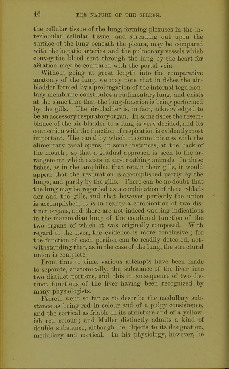 4G the cellular tissue of the lung, forming plexuses in the in- tei'lobular cellular tissue, and spreading out upon the surface of tlie lung beneath the pleui'a, may be compared with the hepatic arteries, and the pulmonary vessels which convey the blood sent through the lung by the heart for aeration may be compared with the portal vein. Without going at great length into the comparative anatomy of the lung, we may note that in fishes the air- bladder formed by a prolongation of the internal tegumen- tary membrane constitutes a rudimentary lung, and exists at the same time that the lung-function is being performed by the gills. The air-bladder is, in fact, acknowledged to be an accessory I'espiratory organ. In some fishes the resem- blance of the air-bladder to a lung is very decided, and its connection with the function of i-espiration is evidently most important. The canal by which it communicates with the alimentary canal opens, in some instances, at the back of the mouth; so that a gradual approach is seen to the ar- rangement which exists in air-bi'eathiug animals. In these fishes, as in the amphibia that retain their gills, it would appear that the respiration is accomplished partlj^ by the lungs, and jiartly by the gills. Tliere can be no doubt that the lung may be regarded as a combination of the air-blad- der and the gills, and that however perfectly the union is accomplished, it is in reality a combination of two dis- tinct organs, and there are not indeed wanting indications in the mammalian lung of the combined function of the two organs of whicli it was originally composed. With regard to the liver, the evidence is more conclusive ; for the function of each portion can be readily detected, not- withstanding that, as in the case of the lung, the structui-al union is complete. From time to time, various attempts have been made to separate, anatomically, the substance of the liver into two distinct portions, and this in consequence of two dis- tinct functions of the liver having been recognized by many physiologists. Ferrein went so far as to describe the medullary sub- stance as being red in colour and of a pulpy consistence, and the cortical as friable in its structure and of a yellow- ish red colour; and Miiller distinctly admits a kind of double substance, although he objects to its designation, medullary and cortical. In his pliysiology, however, he