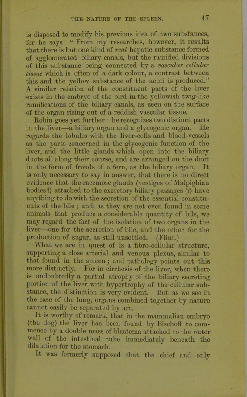 is disposed to modify his previous idea of two substances, for he says:  From nay researches, however, it results that there is but one kind of real hepatic substance formed of agglomerated biliary canals, but the ramified divisions of this substance being connected by a vasmlar cellular tissue which is often of a dark colour, a contrast between this and the yellow substance of the acini is produced. A similar relation of the constituent parts of the liver exists in the embryo of the bird in the yellowisli twig-like ramifications of the biliary canals, as seen on the surface of the organ rising out of a reddish vascular tissue. Robin goes yet further: he recognizes two distinct parts in the liver—a biliary organ and a glycogenic organ. He regards the lobules with the liver-cells and blood-vessels as the parts concerned in the glycogenic function of the liver, and the little glands which open into the biliary ducts all along their course, and are arranged on the duct in the form of fronds of a fern, as the biliary organ. It is only necessary to say in answer, that there is no direct evidence that the I'acemose glands (vestiges of Malpighian bodies 1) attached to the excretory biliary passages (?) have anything to do with tlie secretion of the essential constitu- ents of the bile; and, as they are not even found in some animals that produce a considerable quantity of bile, we may regard the fact of the isolation of two organs in the liver—one for the secretion of bile, and the other for the production of sugar, as still unsettled. (Flint.) What wc are in quest of is a fibro-cellular structure, supporting a close arterial and venous plexus, similar to that found in the spleen; and pathology points out this more distinctly. For in cirrhosis of the liver, when there is undoubtedly a partial atrophy of the biliary secreting portion of the liver with hypertrophy of the cellular sub- stance, the distinction is very evident. But as we see in the case of the lung, organs combined together by nature cannot eixsily be separated by art. It is worthy of remark, that in the mammalian embryo (the dog) the liver has been found by Bischoff to com- mence by a double mass of blastema attached to the outer wall of the intestinal tube immediately beneath the dilatation for the stomach. It was formerly supposed that the chief and only