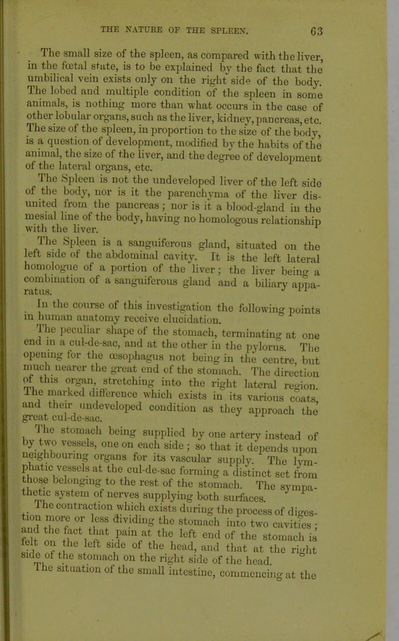 The small size of the spleen, as compared with the liver, in the fojtal state, is to be explained by the fact that the' umbilical vein exists only on the right side of the body. The lobed and multiple condition of the spleen in some animals, is nothing more than what occurs in the case of other lobular organs, such as the liver, kidney, pancreas, etc. The size of the spleen, in proportion to the size of the body, is a question of development, modified by the habits of the animal, the size of the liver, and the degi-ee of development of the lateral organs, etc. The Spleen is not the undeveloped liver of the left side of the body, nor is it the parenchyma of the liver dis- united from the pancreas; nor is it a blood-gland in the mesial line of the body, having no homologous relationship with the liver. ^ The Spleen is a sanguiferous gland, situated on the eft side of the abdominal cavity. It is the left lateral homologue of a portion of the liver; the liver being a combmation of a sanguiferous gland and a biUaiy appa- In the course of this investigation the following points in human anatomy receive elucidation. The peculiar shape of the stomach, terminating at one end in a cul-de-sac, and at the other in the pylorus The opemng tor the o^soi.hagus not being in the centre but nmch nearer the gi-eat end of the stomach. The direction of this organ stretching into the right lateral re-ion. The marked difterence which exists in its various coats and their undeveloped condition as they approach the great cul-de-sac. J if The stomach being supplied by one artery instead of by two vessels, one on each side; so that it depends upon neighbourmg organs for its vascular supply The Ivm phatic vessels at the cul-de-sac forming a distinct set Lm those belonging to the rest of the stomach. The sympa- thetic system of nerves supplying both surfaces. 1 he contraction which exists during the process of diges- tion more or less dividing the stomach into two cavities • and the fact that pam at the left end of the stomach is felt on he eft side of the head, and that at the right side of the stomach on the right side of the head Ihe situation of the small intestine, commcucuigat the