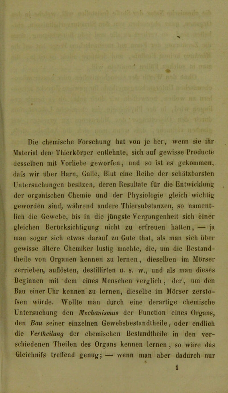 Die chemische Forschung hat von je iier, wenn sie ihr Material den' Thierkörper entlehnte, sich auf gewisse Producte desselben mit Vorliebe geworfen, und so ist es gekommen, dafs wir über Harn, Galle, Blut eine Reihe der schätzbarsten Untersuchungen besitzen, deren Resultate für die Entwicklung , der organischen Chemie und der Physiologie gleich wichtig geworden sind, während andere Thiersubslanzen, so nament- lich die Gewebe, bis in die jüngste Vergangenheit sich einer gleichen Berücksichtigung nicht zu erfreuen hatten, — ja man sogar sich etwas darauf zu Gute thal, als man sich über gewisse ältere Chemiker lustig machte, die, um die Besland- theile von Organen kennen zu lernen, dieselben im Mörser zerrieben, auflösten, destillirten u. s. w., und als man dieses Beginnen mit dem eines Menschen verglich, der, um den Bau einer Uhr kennen zu lernen, dieselbe im Mörser zerslo- fsen würde. Wollte man durch eine derartige chemische Untersuchung den Mechanismus der Function eines Organs, den Bau seiner einzelnen Gewebsbeslandtheile, oder endlich die Verlheilung der chemischen Bestandlheile in den ver- schiedenen Theilen des Organs kennen lernen , so wäre das Gleichnifs treffend genug; — wenn man aber dadurch nur