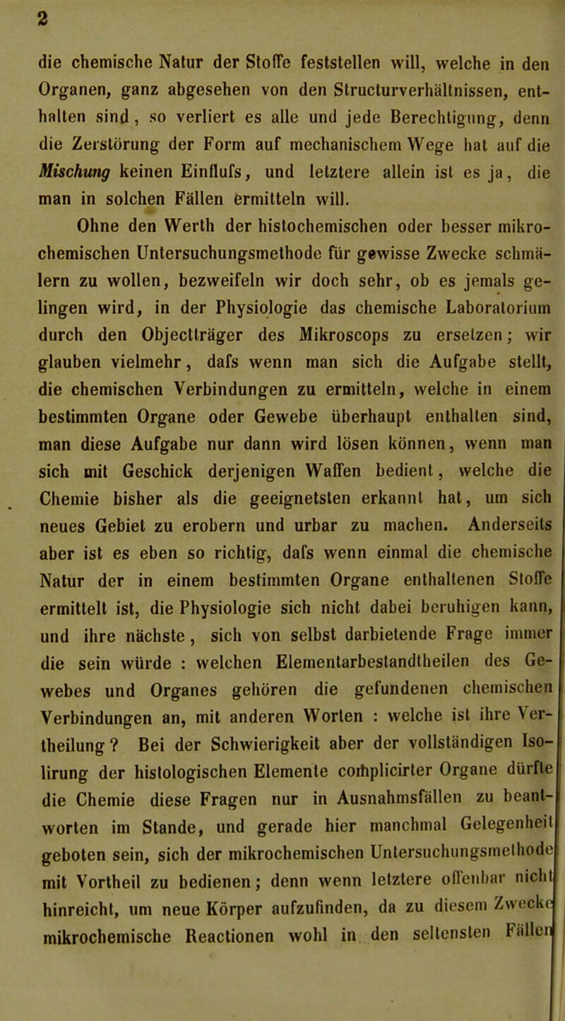 die chemische Natur der SlofTe feststellen will, welche in den Organen, ganz abgesehen von den Struclurverhällnissen, ent- halten sind, so verliert es alle und jede Berechtigung, denn die Zerstörung der Form auf mechanischem Wege hat auf die Mischung keinen Einflufs, und letztere allein ist es ja, die man in solchen Fällen ermitteln will. Ohne den Werth der histochemischen oder besser mikro- chemischen Untersuchungsmethode für gewisse Zwecke schmä- lern zu wollen, bezweifeln wir doch sehr, ob es jemals ge- lingen wird, in der Physiologie das chemische Laboratorium durch den Objectträger des Mikroscops zu ersetzen; wir glauben vielmehr, dafs wenn man sich die Aufgabe stellt, die chemischen Verbindungen zu ermitteln, welche in einem bestimmten Organe oder Gewebe überhaupt enthalten sind, man diese Aufgabe nur dann wird lösen können, wenn man sich mit Geschick derjenigen Waffen bedient, welche die Chemie bisher als die geeignetsten erkannt hat, um sich neues Gebiet zu erobern und urbar zu machen. Anderseits aber ist es eben so richtig, dafs wenn einmal die chemische Natur der in einem bestimmten Organe enthaltenen Steife ermittelt ist, die Physiologie sich nicht dabei beruhigen kann, und ihre nächste, sich von selbst darbietende Frage immer die sein würde : welchen Elementarbeslandtheilen des Ge- webes und Organes gehören die gefundenen chemischen Verbindungen an, mit anderen Worten : welche ist ihre Ver- lheilung? Bei der Schwierigkeit aber der vollständigen Iso- lirung der histologischen Elemente coihplicirter Organe dürfte die Chemie diese Fragen nur in Ausnahmsfällen zu beant- worten im Stande, und gerade hier manchmal Gelegenheil geboten sein, sich der mikrochemischen Untersuchungsmelhode mit Vortheil zu bedienen; denn wenn letztere olTenhar nicht hinreicht, um neue Körper aufzufinden, da zu diesem Zwecke mikrochemische Reactionen wohl in den seltensten Fällen