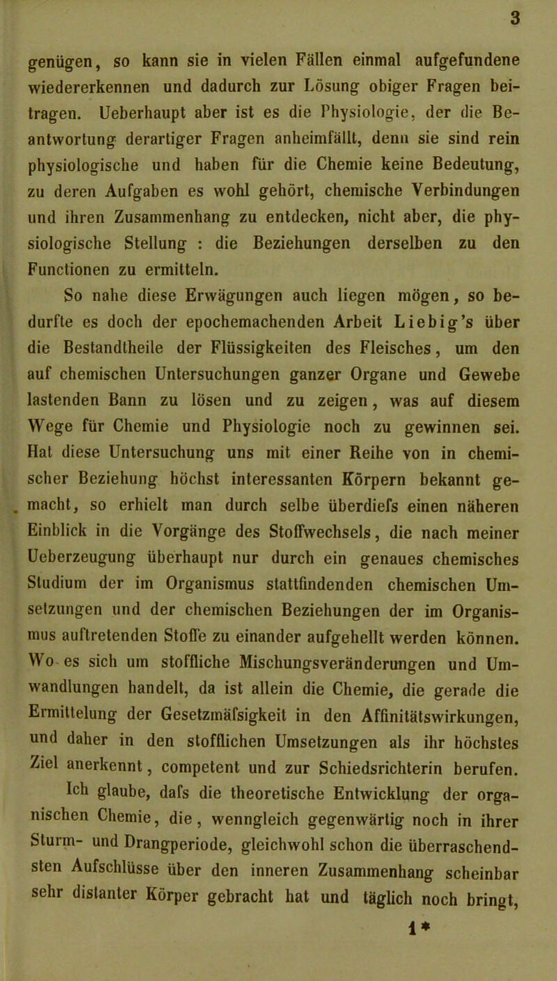 genügen, so kann sie in vielen Fällen einmal aufgefundene wiedererkennen und dadurch zur Lösung obiger Fragen bei- tragen. Ueberhaupt aber ist es die Physiologie, der die Be- antwortung derartiger Fragen anheimfällt, denn sie sind rein physiologische und haben für die Chemie keine Bedeutung, zu deren Aufgaben es wohl gehört, chemische Verbindungen und ihren Zusammenhang zu entdecken, nicht aber, die phy- siologische Stellung : die Beziehungen derselben zu den Functionen zu ermitteln. So nahe diese Erwägungen auch liegen mögen, so be- durfte es doch der epochemachenden Arbeit Liebig's über die Bestandlheile der Flüssigkeiten des Fleisches, um den auf chemischen Untersuchungen ganzer Organe und Gewebe lastenden Bann zu lösen und zu zeigen, was auf diesem Wege für Chemie und Physiologie noch zu gewinnen sei. Hat diese Untersuchung uns mit einer Reihe von in chemi- scher Beziehung höchst interessanten Körpern bekannt ge- . macht, so erhielt man durch selbe überdiefs einen näheren Einblick in die Vorgänge des Stoffwechsels, die nach meiner Ueberzeugung überhaupt nur durch ein genaues chemisches Studium der im Organismus stattfindenden chemischen Um- setzungen und der chemischen Beziehungen der im Organis- mus auftretenden Stoffe zu einander aufgehellt werden können. Wo es sich um stoffliche Mischungsveränderungen und Um- wandlungen handelt, da ist allein die Chemie, die gerade die Ermittelung der Gesetzmäfsigkeit in den Affinitätswirkungen, und daher in den stofflichen Umsetzungen als ihr höchstes Ziel anerkennt, competent und zur Schiedsrichterin berufen. Ich glaube, dafs die theoretische Entwicklung der orga- nischen Chemie, die, wenngleich gegenwärtig noch in ihrer Sturm- und Drangperiode, gleichwohl schon die überraschend- sten Aufschlüsse über den inneren Zusammenhang scheinbar sehr distanter Körper gebracht hat und täglich noch bringt, 1*