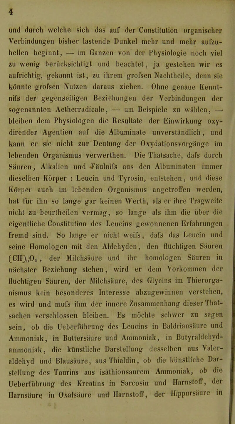 und durch welche sich das auf der Constitution organischer Verbindungen bisher lastende Dunkel mehr und mehr aufzu- hellen beginnt, — im Ganzen von der Physiologie noch viel zu wenig berücksichligt und beachtet, ja gestehen wir es aufrichtig, gekannt ist, zu ihrem grofsen Nachtheile, denn sie könnte grofsen Nutzen daraus ziehen. Ohne genaue Kennt- nifs der gegenseitigen Beziehungen der Verbindungen der sogenannten Aetherradicale, — um Beispiele zu wählen, — bleiben dem Physiologen die Resultate der Einwirkung oxy- dirender Agentien auf die Albuminate unverständlich, und kann er sie nicht zur Deutung der Oxydationsvorgänge im lebenden Organismus verwerthen. Die Thatsachc, dafs durch Säuren, Alkalien und «Fäulnifs aus den Albuminalen immer dieselben Körper : Leucin und Tyrosin, entstehen, und diese Körper auch im lebenden Organismus angetroffen werden, hat für ihn so lange gar keinen Werth, als er ihre Tragweite nicht zu beurtheilen vermag, so lange als ihm die über die eigentliche Constitution des Leucins gewonnenen Erfahrungen fremd sind. So lange er nicht weifs, dafs das Leucin und seine Homologen mit den Aldehyden, den flüchtigen Säuren (CH3n04, der Milchsäure und ihr homologen Säuren in nächster Beziehung stehen, wird er dem Vorkommen der flüchtigen Säuren, der Milchsäure, des Glycins im Thierorga- nismus kein besonderes Interesse abzugewinnen verstehen, es wird und mufs ihm der innere Zusammenhang dieser That- sachen verschlossen bleiben. Es möchte schwer zu sagen sein, ob die Ueberführung des Leucins in Baldriansäure und Ammoniak, in Buttersäure und Ammoniak, in Butyraldehyd- ammoniak, die künstliche Darstellung desselben aus Valer- aldehyd und Blausäure, aus Thialdin, ob die künstliche Dar- stellung des Taurins aus isäthionsaurem Ammoniak, ob die Ueberführung des Kreatins in Sarcosin und HarnslolT, der Harnsäure in Oxalsäure und Harnstoff, der Hippursäure in