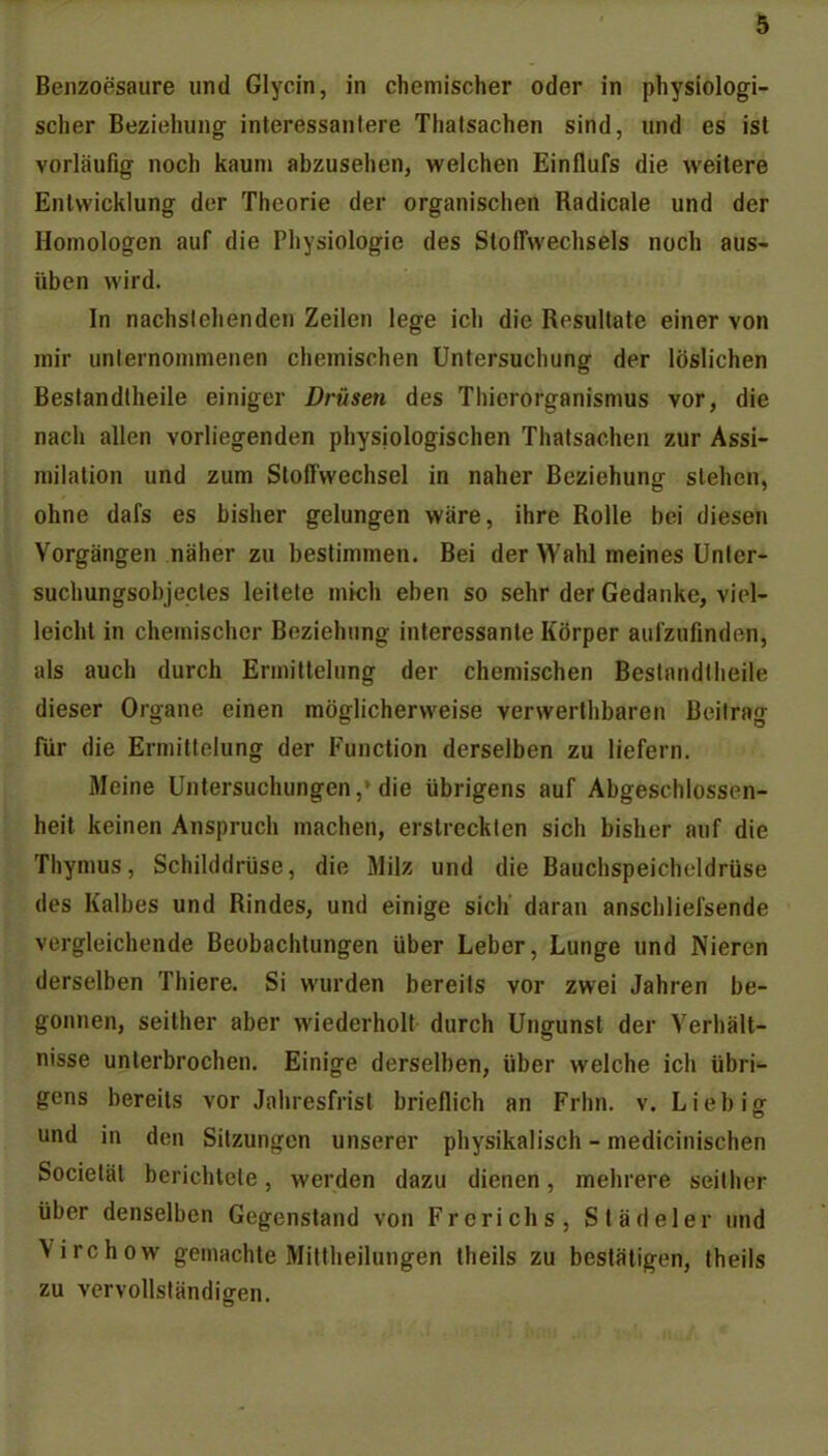 Benzoesäure und Glycin, in chemischer oder in physiologi- scher Beziehung interessantere Thatsachen sind, und es ist vorläufig noch kaum abzusehen, welchen Einflufs die weitere Entwicklung der Theorie der organischen Radicale und der Homologen auf die Physiologie des Stoffwechsels noch aus- üben wird. In nachsiehenden Zeilen lege ich die Resultate einer von mir unlernonnnenen chemischen Untersuchung der löslichen Beslandlheile einiger Drüsen des Thierorganismus vor, die nach allen vorliegenden physiologischen Thatsachen zur Assi- milation und zum Stoffwechsel in naher Beziehuncr stehen, ohne dafs es bisher gelungen wäre, ihre Rolle bei diesen Vorgängen näher zu bestimmen. Bei der Wahl meines Unler- suchungsobjecles leitete mich eben so sehr der Gedanke, viel- leicht in chemischer Beziehung interessante Körper aulzufmden, als auch durch Ermittelung der chemischen Beslandlheile dieser Organe einen möglicherweise verwerthbaren Beilrag für die Ermittelung der Function derselben zu liefern. Meine Untersuchungen,'die übrigens auf Abgeschlossen- heit keinen Anspruch machen, erstreckten sich bisher auf die Thymus, Schilddrüse, die Milz und die Bauchspeicheldrüse des Kalbes und Rindes, und einige sich daran anschliefsende vorgleichende Beobachtungen über Leber, Lunge und Nieren derselben Thiere. Si wurden bereits vor zwei Jahren be- gonnen, seither aber wiederholt durch Ungunst der Verhält- nisse unterbrochen. Einige derselben, über welche ich übri- gens bereits vor Jahresfrist brieflich an Frhn. v. Liebiff und in den Sitzungen unserer physikalisch - medicinischen Societät berichtete, werden dazu dienen, mehrere seither über denselben Gegenstand von Frerichs, Städeler und Virchow gemachte Mittheilungen theils zu bestätigen, theils zu vervollständigen.