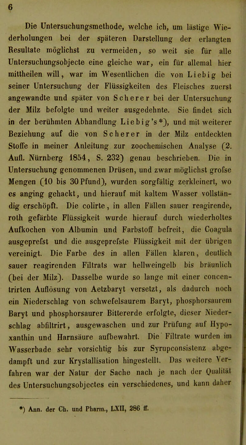 Die üntersuchungsmethode, welche ich, um lästige Wie- derholungen bei der späteren Darstellung der erlangten Resultate möglichst zu vermeiden, so weit sie für alle Unlersuchungsobjecte eine gleiche war, ein für allemal hier mittheilen will, war im Wesentlichen die von Lieb ig bei seiner Untersuchung der Flüssigkeiten des Fleisches zuerst angewandte und später von Scher er bei der Untersuchung der Milz befolgte und weiter ausgedehnte. Sie findet sich in der berühmten Abhandlung Liebig's*), und mit weiterer Beziehung auf die von Scherer in der Milz entdeckten Stoffe in meiner Anleitung zur zoocheraischen Analyse (2. Aufl. Nürnberg 1854, S. 232) genau beschrieben. Die in Untersuchung genommenen Drüsen, und zwar möglichst grofse Mengen (10 bis 30 Pfund), wurden sorgfältig zerkleinert, wo es anging gehackt, und hierauf mit kaltem Wasser vollstän- dig erschöpft. Die colirte, in allen Fällen sauer reagirende, rolh gefärbte Flüssigkeit wurde hierauf durch wiederholtes Aufkochen von Albumin und Farbstoff befreit, die Coagula ausgeprefst und die ausgeprefsle Flüssigkeit mit der übrigen vereinigt. Die Farbe des in allen Fällen klaren, deutlich sauer reagirenden Filtrats war hellweingelb bis bräunlich (bei der Milz). Dasselbe wurde so lange mit einer concen- trirten Auflösung von Aetzbaryt versetzt, als dadurch noch ein Niederschlag von schwefelsaurem Baryt, phosphorsaiuem Baryt und phosphorsaurer Bittererde erfolgte, dieser Nieder- schlag abfiltrirt, ausgewaschen und zur Prüfung auf Hypo- xanthin und Harnsäure aufbewahrt. Die Filtrate wurden im Wasserbade sehr vorsichtig bis zur Syrupconsistenz abge- dampft und zur Krystallisalion hingestellt. Das weitere Ver- fahren war der Natur der Sache nach je nach der Oual'*äl des Untersuchungsobjectes ein verschiedenes, und kann daher