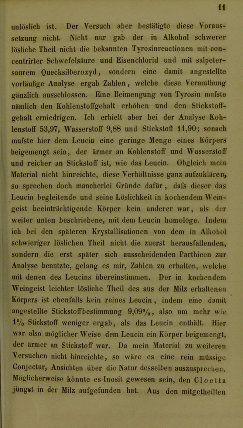 unlöslich ist. Der Versuch aber bestätigte diese Voraus- setzung nicht. Nicht nur gab der in Alkohol schwerer lösliche Theil nicht die bekannten Tyrosinreactionen mit con- centrirter Schwefelsäure und Eisenchlorid und mit salpeter- saurem Ouecksilberoxyd, sondern eine damit angestellte vorläufige Analyse ergab Zahlen, welche diese Vermuthung gänzlich ausschlössen. Eine Beimengung von Tyrosin nuifsle nämlich den Kohlensloffgehalt erhöhen und den Stickstofi- gehalt erniedrigen. Ich erhielt aber bei der Analyse Koh- lenstoff 53,97, Wasserstoff 9,88 und Slickstofl 11,90; sonach mufste hier dem Leucia eine geringe Menge eines Körpers beigemengt sein, der ärmer an Kohlenstoff und Wasserstoff und reicher an Stickstoff ist, wie das Leucin. Obgleich mein Material nicht hinreichte, diese Verhältnisse ganz aufzuklären, so sprechen doch mancherlei Gründe dafür, dafs dieser das Leucin begleitende und seine Löslichkeit in kochendem Wein- geist beeinträchtigende Körper kein anderer war, als der weiter unten beschriebene, mit dem Leucin homologe. Indem ich bei den späteren Krystallisationen von dem in Alkohol schwieriger löslichen Theil nicht die zuerst herausfallenden, sondern die erst später sich ausscheidenden Parthieen zur Analyse benutzte, gelang es mir, Zahlen zu erhalten, welche mit denen des Leucins übereinstimmen. Der in kochendem Weingeist leichter lösliche Theil des aus der Milz erhaltenen Körpers ist ebenfalls kein reines Leucin, indem eine damit angestellte Stickstoffbestimmung 9,09%, also um mehr wie 1% Stickstoff weniger ergab, als das Leucin enthält. Hier war also möglicher Weise dem Leucin ein Körper beigemengt, der ärmer an Stickstoff war. Da mein Material zu weiteren Versuchen nicht hinreichte, so wäre es eine rein müssige Conjectur, Ansichten über die Natur desselben auszusprechen. Möglicherweise könnte es Inosit gewesen sein, den Cloelta jüngst in der Milz aufgefunden hat. Aus den mitgetheilten