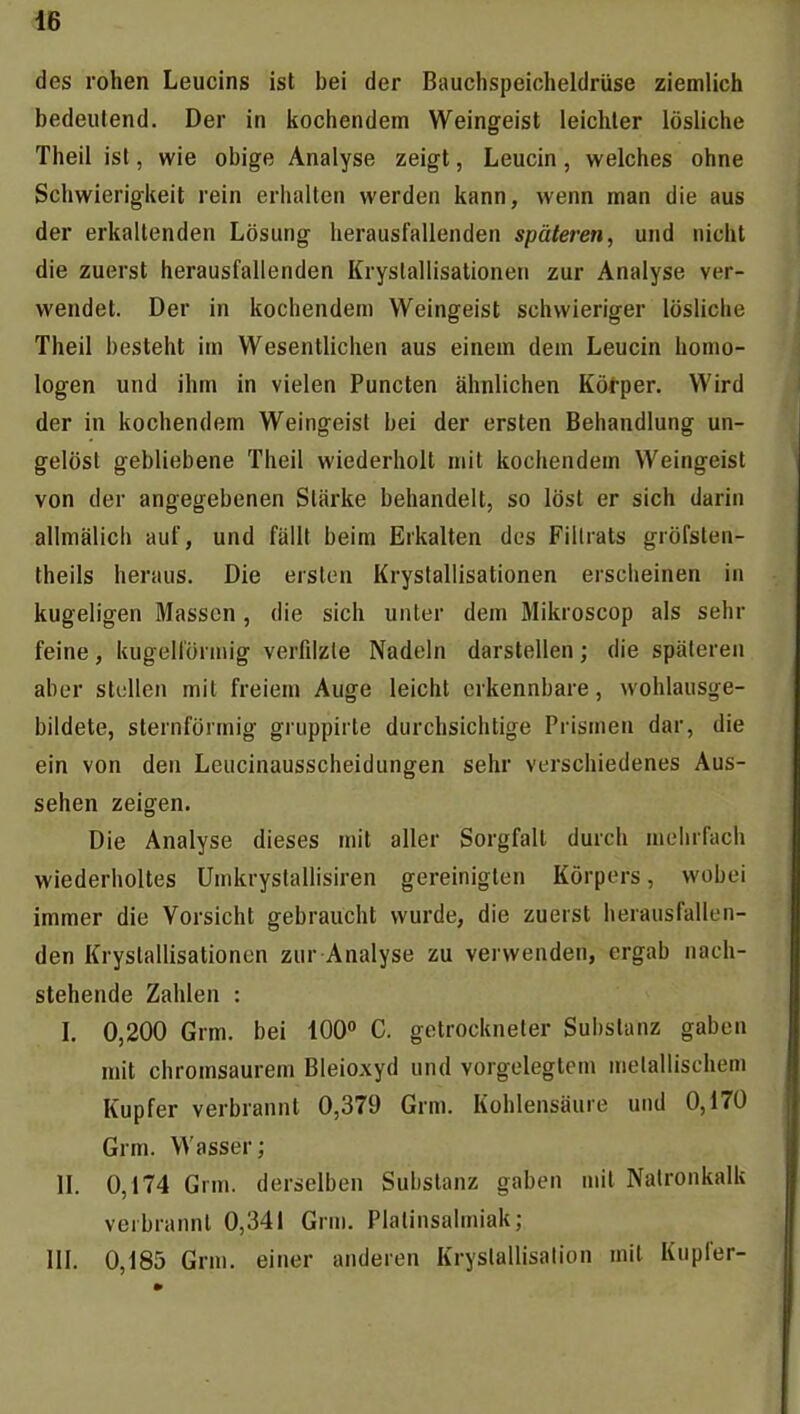 des rohen Leucins ist bei der Bauchspeicheldrüse ziemlich bedeutend. Der in kochendem Weingeist leichter lösliche Theil ist, wie obige Analyse zeigt, Leucin, welches ohne Schwierigkeit rein erhalten werden kann, wenn man die aus der erkaltenden Lösung herausfallenden späteren, und nicht die zuerst herausfallenden Kryslallisationen zur Analyse ver- wendet. Der in kochendem Weingeist schwieriger lösUche Theil besteht im Wesentlichen aus einem dem Leucin homo- logen und ihm in vielen Puncten ähnlichen Körper. Wird der in kochendem Weingeist bei der ersten Behandlung un- gelöst gebliebene Theil wiederholt mit kochendem Weingeist von der angegebenen Stärke behandelt, so löst er sich darin allmälich auf, und fällt beim Erkalten des Filtrats gröfsten- theils heraus. Die ersten Kryslallisationen erscheinen in kugeligen Massen, die sich unter dem Mikroscop als sehr feine, kugelförmig verfilzte Nadeln darstellen; die späteren aber stellen mit freiem Auge leicht erkennbare, wohlausge- bildete, sternförmig gruppirte durchsichtige Prismen dar, die ein von den Leucinausscheidungen sehr verschiedenes Aus- sehen zeigen. Die Analyse dieses mit aller Sorgfalt durch mehrfach wiederholtes Umkrystallisiren gereinigten Körpers, wobei immer die Vorsicht gebraucht wurde, die zuerst herausfallen- den Kryslallisationen zur Analyse zu verwenden, ergab nach- stehende Zahlen : I. 0,200 Grm. bei 100 C. getrockneter Substanz gaben mit chromsaurem Bleioxyd und vorgelegtem metallischem Kupfer verbrannt 0,379 Grm. Kohlensäure und 0,170 Grm. Wasser; II. 0,174 Grm. derselben Substanz gaben mit Natronkalk verbrannt 0,341 Grm. Plalinsalmiak; III. 0,185 Grm. einer anderen Kryslallisation mit Kupfer-