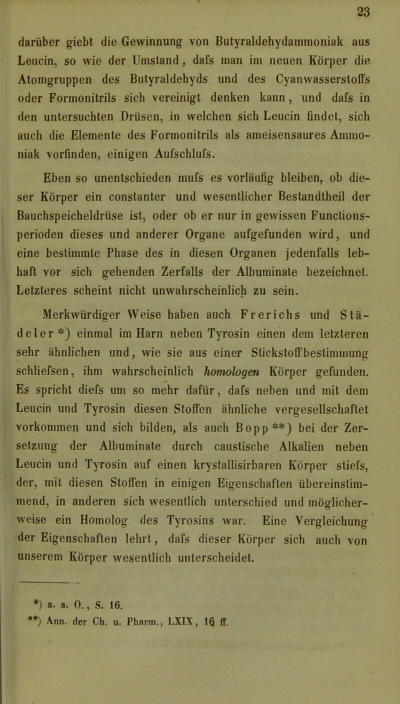 darüber giebt die Gewinnung von Butyraldehydammoniak aus Leiicin, so wie der Umstand, dafs man im neuen Körper die Atomgruppen des Bulyraldehyds und des Cyanwasserstoffs oder Formonitrils sich vereinigt denken kann , und dafs in den untersuchten Drüsen, in welchen sich Leucin findet, sich auch die Elemente des Formonitrils als ameisensaures Ammo- niak vorfinden, einigen Aufschlufs. Eben so unentschieden mufs es vorläufig bleiben, ob die- ser Körper ein constanter und wesentlicher Bestandtheil der Bauchspeicheldrüse ist, oder ob er nur in gewissen Funclions- perioden dieses und anderer Organe aufgefunden wird, und eine bestimmte Phase des in diesen Organen jedenfalls leb- haft vor sich gehenden Zerfalls der Albuminate bezeichnet. Letzleres scheint nicht unwahrscheinlich zu sein. Merkwürdiger Weise haben auch Frerichs und Slä- deler*) einmal im Harn neben Tyrosin einen dem letzteren sehr ähnlichen und, wie sie aus einer Stickstoffbestimmung schliefsen, ihm wahrscheinlich homologen Körper gefunden. Es spricht diefs um so mehr dafür, dafs neben und mit dem Leucin und Tyrosin diesen Stoffen ähnliche vergesellschaftet vorkommen und sich bilden, als auch Bopp**) bei der Zer- setzung der Albuminate durch caustische Alkalien neben Leucin und Tyrosin auf einen krystallisirbaren Körper sliefs, der, mit diesen Stoffen in einigen Eigenschaften übereinstim- mend, in anderen sich wesentlich unterschied und möglicher- weise ein Homolog des Tyrosins war. Eine Vergleichung der Eigenschaften lehrt, dafs dieser Körper sich auch von unserem Körper wesentlich unterscheidet. *) a. a. 0., S. 16.