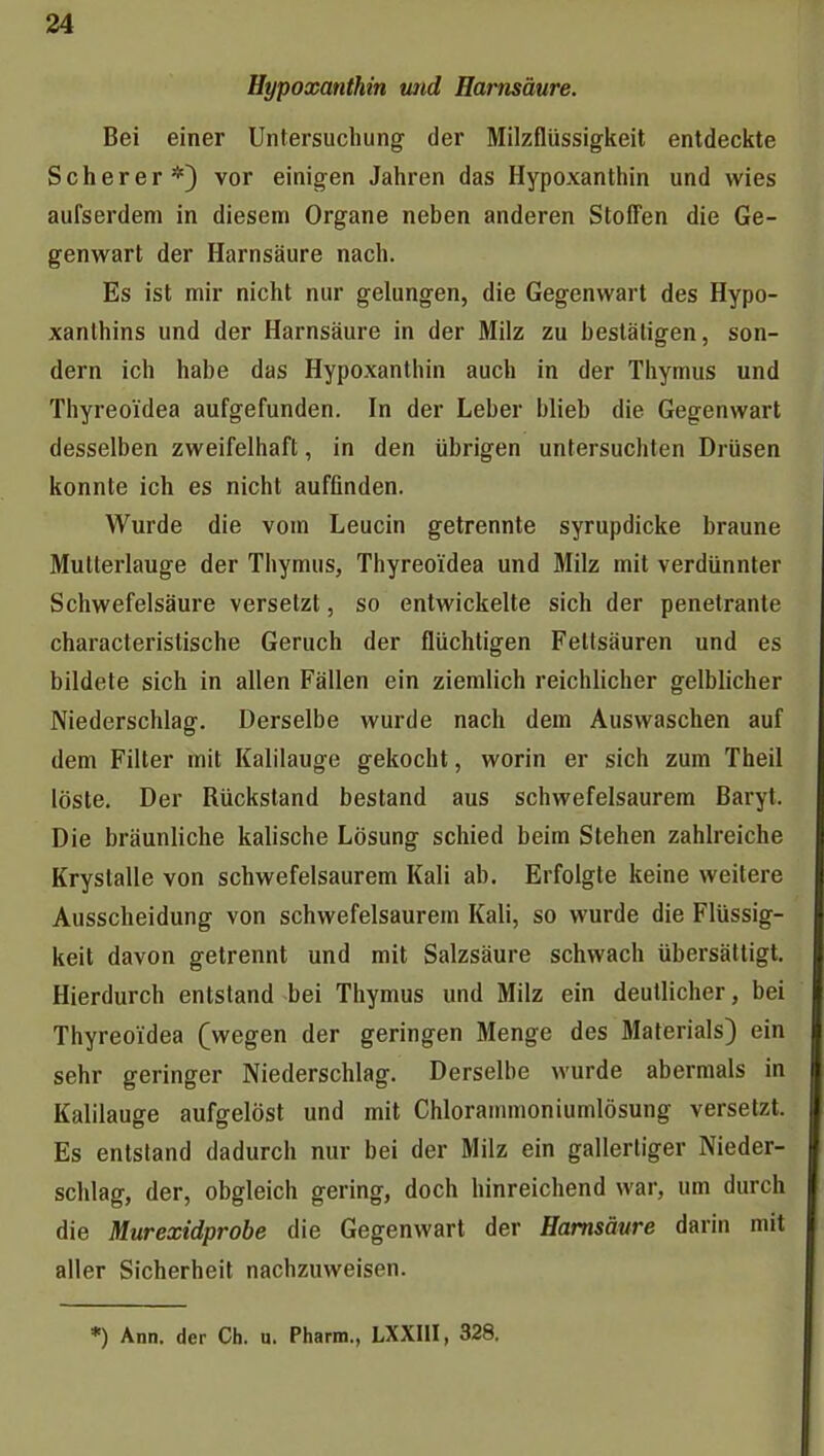 Hypoxanthin und Harnsäure. Bei einer Untersuchung der Milzflüssigkeit entdeckte Scherer*) vor einigen Jahren das Hypoxanthin und wies aufserdem in diesem Organe neben anderen StofTen die Ge- genwart der Harnsäure nach. Es ist mir nicht nur gelungen, die Gegenwart des Hypo- xanthins und der Harnsäure in der Milz zu bestätigen, son- dern ich habe das Hypoxanthin auch in der Thymus und Thyreoidea aufgefunden. In der Leber blieb die Gegenwart desselben zweifelhaft, in den übrigen untersuchten Drüsen konnte ich es nicht auffinden. Wurde die vom Leucin getrennte syrupdicke braune Mutterlauge der Thymus, Thyreoidea und Milz mit verdünnter Schwefelsäure versetzt, so entwickelte sich der penetrante characteristische Geruch der flüchtigen Fettsäuren und es bildete sich in allen Fällen ein ziemlich reichlicher gelblicher Niederschlag. Derselbe wurde nach dem Auswaschen auf dem Filter mit Kalilauge gekocht, worin er sich zum Theil löste. Der Rückstand bestand aus schwefelsaurem Baryt. Die bräunliche kaiische Lösung schied beim Stehen zahlreiche Krystalle von schwefelsaurem Kali ab. Erfolgte keine weitere Ausscheidung von schwefelsaurem Kali, so wurde die Flüssig- keit davon getrennt und mit Salzsäure schwach übersättigt. Hierdurch entstand bei Thymus und Milz ein deutlicher, bei Thyreoidea (wegen der geringen Menge des Materials) ein sehr geringer Niederschlag. Derselbe wurde abermals in Kalilauge aufgelöst und mit Chlorainmoniumlösung versetzt. Es entstand dadurch nur bei der Milz ein gallertiger Nieder- schlag, der, obgleich gering, doch hinreichend war, um durch die Murexidprobe die Gegenwart der Harnsäure darin mit aller Sicherheit nachzuweisen.