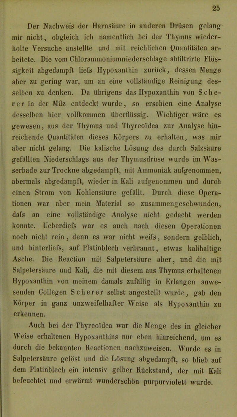 Der Nachweis der Harnsäure in anderen Drüsen gelang mir nicht, obgleich icii namentlich bei der Thymus wieder- holte Versuche anstellte und mit reichlichen Ouanliläten ar- beitete. Die vom Chlorammoniumniederschlage abfiltrirte Flüs- sigkeit abgedampft liefs Hypoxanlhin zurück, dessen Menge aber zu gering war, um an eine vollständige Reinigung des- selben zu denken. Da übrigens das Hypoxanthin von Schc- rer in der Milz entdeckt wurde, so erschien eine Analyse desselben hier vollkommen überflüssig. Wichtiger wäre es gewesen, aus der Thymus und Thyreoidea zur Analyse hin- reichende Quantitäten dieses Körpers zu erhalten, was mir aber nicht gelang. Die kaiische Lösung des durch Salzsäure gefällten Niederschlags aus der Thymusdrüse wurde in» Was- serbade zur Trockne abgedampft, mit Ammoniak aufgenommen, abermals abgedampft, wieder in Kali aufgenommen und durch einen Strom von Kohlensäure gefällt. Durch diese Opera- tionen war aber mein Material so zusammengeschwunden, dafs an eine vollständige Analyse nicht gedacht werden konnte. Ueberdiefs war es auch nach diesen Operationen noch nicht rein, denn es war nicht weifs, sondern gelblich, und hinterliefs, auf Platinblech verbrannt, etwas kalihallige Asche. Die Reaction mit Salpetersäure aber, und die mit Salpetersäure und Kali, die mit diesem aus Thymus erhaltenen Hypoxanlhin von meinem damals zufällig in Erlangen anwe- senden Collegen Scher er selbst angestellt wurde, gab den Körper in ganz unzweifelhafter Weise als Hypoxanthin zu erkennen. Auch bei der Thyreoidea war die Menge des in gleicher Weise erhaltenen Hypoxanthins nur eben hinreichend, um es durch die bekannten Reactionen nachzuweisen. Wurde es in Salpetersäure gelöst und die Lösung abgedampft, so blieb auf dem Plalinblech ein intensiv gelber Rückstand, der mit Kali befeuchtet und erwärmt wunderschön purpurviolett wurde.