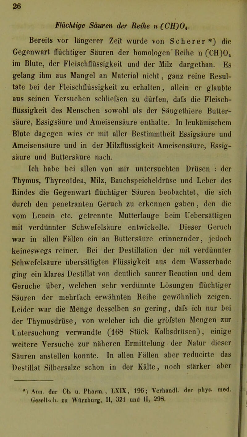 Flüchtige Säuren der Reihe n CCH)0^. Bereits vor längerer Zeit wurde von Scher er*) die Gegenwart flüchtiger Säuren der homologen Reihe n QCE)Ot im Blute, der Fleischflüssigkeit und der Milz dargethan. Es gelang ihm aus Mangel an Material nicht, ganz reine Resul- tate bei der Fleischflüssigkeit zu erhalten, allein er glaubte aus seinen Versuchen schliefsen zu dürfen, dafs die Fleisch- flüssigkeit des Menschen sowohl als der Säugethiere Butter- säure, Essigsäure und Ameisensäure enthalte. In leukämischem Blute dagegen wies er mit aller Bestimmtheit Essigsäure und Ameisensäure und in der Milzflüssigkeit Ameisensäure, Essig- säure und Buttersäure nach. Ich habe bei allen von mir untersuchten Drüsen : der Thymus, Thyreoidea, Milz, Bauchspeicheldrüse und Leber des Rindes die Gegenwart flüchtiger Säuren beobachtet, die sich durch den penetranten Geruch zu erkennen gaben, den die vom Leucin etc. getrennte Mutterlauge beim Uebersättigen mit verdünnter Schwefelsäure entwickelte. Dieser Geruch war in allen Fällen ein an Buttersäure erinnernder, jedoch keineswegs reiner. Bei der Destillation der mit verdünnter Schwefelsäure übersättigten Flüssigkeit aus dem Wasserbade ging ein klares Destillat von deutlich saurer Reaction und dem Gerüche über, welchen sehr verdünnte Lösungen flüchtiger Säuren der mehrfach erwähnten Reihe gewöhnlich zeigen. Leider war die Menge desselben so gering, dafs ich nur bei der Thymusdrüse, von welcher ich die gröfsten Mengen zur Untersuchung verwandte (168 Stück Kalbsdrüsen), einige weitere Versuche zur näheren Ermittelung der Natur dieser Säuren anstellen konnte. In allen Fällen aber reducirte das Destillat Silbersalze schon in der Kälte, noch stärker aber *) Ann. der Cti. u. Pharm., LXIX, 196; Verhandl. der phys. med. Gesellsth. zu Würiburg, II, 321 und II, 298.