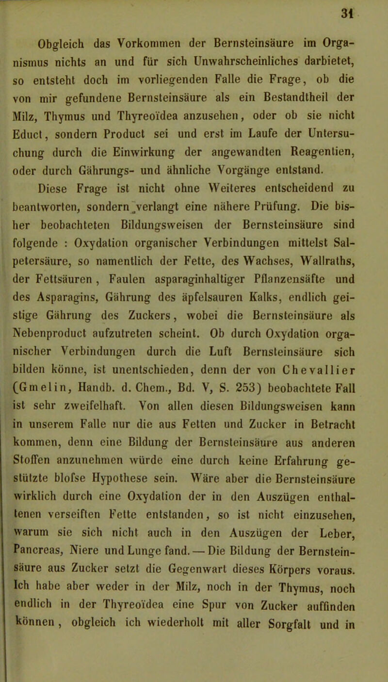 Obgleich das Vorkommen der Bernsteinsäure im Orga- nismus nichts an und für sich Unwahrscheinliches darbietet, so entsteht doch im vorliegenden Falle die Frage, ob die von mir gefundene Bernsteinsäure als ein Bestandtheil der Milz, Thymus und Thyreoidea anzusehen, oder ob sie nicht Educt, sondern Product sei und erst im Laufe der Untersu- chung durch die Einwirkung der angewandten Reagenlien, oder durch Gährungs- und ähnliche Vorgänge entstand. Diese Frage ist nicht ohne Weiteres entscheidend zu beantworten, sondern ^verlangt eine nähere Prüfung. Die bis- her beobachteten Bildungsweisen der Bernsteinsäure sind folgende : Oxydation organischer Verbindungen mittelst Sal- petersäure, so namentlich der Fette, des Wachses, Wallraths, der Fettsäuren, Faulen asparaginhaltiger Pflanzensäfte und des Asparagins, Gährung des äpfelsauren Kalks, endlich gei- stige Gährung des Zuckers, wobei die Bernsteinsäure als Nebenproduct aufzutreten scheint. Ob durch Oxydation orga- nischer Verbindungen durch die Luft Bernsleinsäure sich bilden könne, ist unentschieden, denn der von Chevallier (Gmelin, Handb. d. Chem., Bd. V, S. 253) beobachtete Fall ist sehr zweifelhaft. Von allen diesen Bildungsweisen kann in unserem Falle nur die aus Fetten und Zucker in Betracht kommen, denn eine Bildung der Bernsleinsäure aus anderen Stoffen anzunehmen würde eine durch keine Erfahrung ge- stützte blofse Hypothese sein. Wäre aber die Bernsteinsäure wirklich durch eine Oxydalion der in den Auszügen enthal- tenen verseiften Feite entstanden, so ist nicht einzusehen, warum sie sich nicht auch in den Auszügen der Leber, Pancreas, Niere und Lunge fand. — Die Bildung der Bernstein- säure aus Zucker setzt die Gegenwart dieses Körpers voraus. Ich habe aber weder in der Milz, noch in der Thymus, noch endlich in der Thyreoidea eine Spur von Zucker auffinden können, obgleich ich wiederholt mit aller Sorgfalt und in