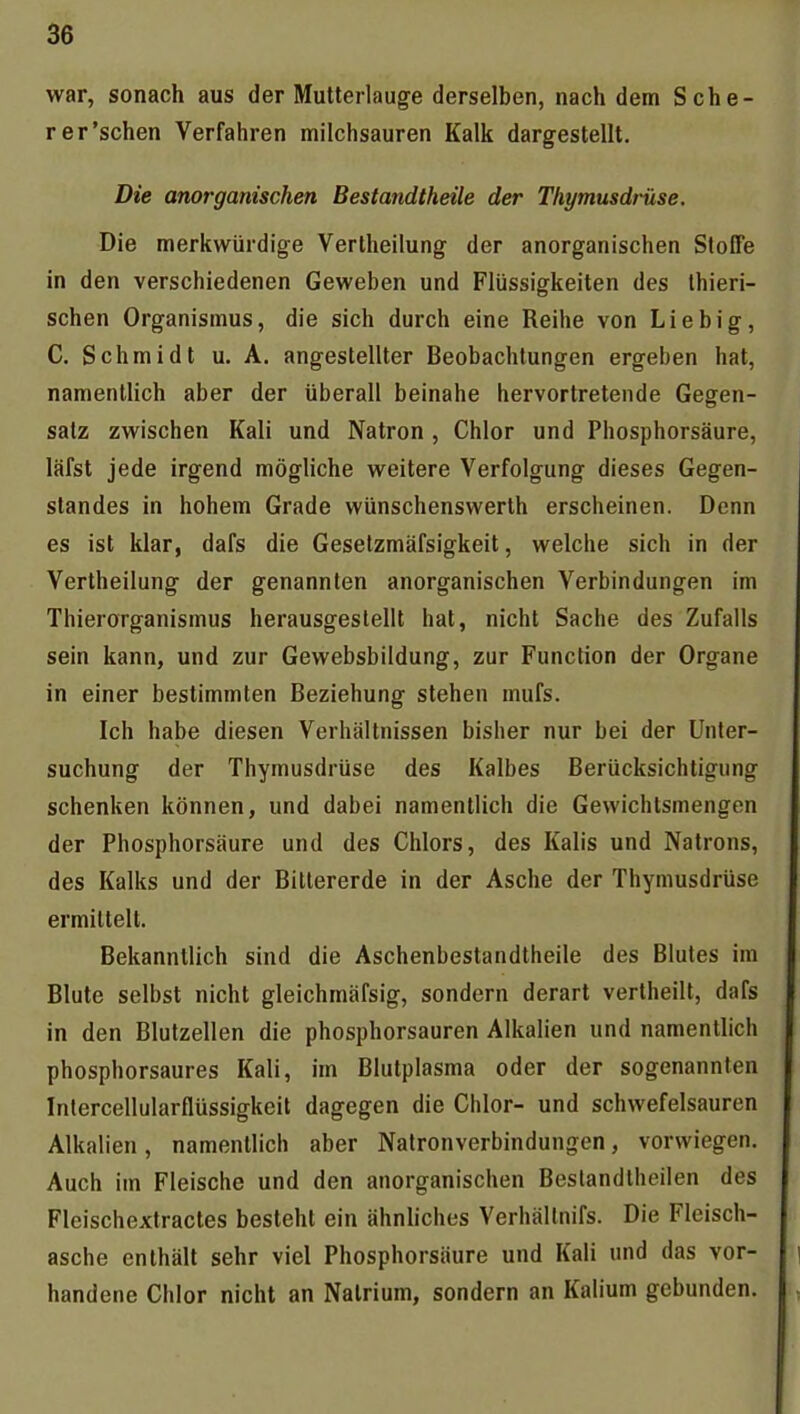 war, sonach aus der Mutterlauge derselben, nachdem Sehe- | r er'sehen Verfahren milchsauren Kalk dargestellt. I Die anorganischen Bestandtheile der Thymusdrüse. Die merkwürdige Vertheilung der anorganischen Stoffe ' in den verschiedenen Geweben und Flüssigkeiten des Ihieri- schen Organismus, die sich durch eine Reihe von Liebig, \ C. Schmidt u, A. angestellter Beobachtungen ergeben hat, ; namentlich aber der überall beinahe hervortretende Gegen- ] salz zwischen Kali und Natron, Chlor und Phosphorsäure, läfst jede irgend mögliche weitere Verfolgung dieses Gegen- standes in hohem Grade wünschenswerth erscheinen. Denn es ist klar, dafs die Geselzmäfsigkeit, welche sich in der 1 Vertheilung der genannten anorganischen Verbindungen im Thierorganismus herausgestellt hat, nicht Sache des Zufalls sein kann, und zur Gewebsbildung, zur Function der Organe in einer bestimmten Beziehung stehen mufs. Ich habe diesen Verhältnissen bisher nur bei der Unter- suchung der Thymusdrüse des Kalbes Berücksichtigung schenken können, und dabei namentlich die Gewichtsmengen der Phosphorsäure und des Chlors, des Kalis und Natrons, des Kalks und der Bittererde in der Asche der Thymusdrüse ermittelt. Bekanntlich sind die Aschenbestandtheile des Blutes im Blute selbst nicht gleichmäfsig, sondern derart vertheilt, dafs in den Blutzellen die phosphorsauren Alkalien und namentlich phosphorsaures Kali, im Blutplasma oder der sogenannten Intercellularflüssigkeit dagegen die Chlor- und schwefelsauren Alkalien, namentlich aber Natronverbindungen, vorwiegen. Auch im Fleische und den anorganischen Beslandtheilen des | Fleischextractes besteht ein ähnliches Verhällnifs. Die Fleisch- asche enthält sehr viel Phosphorsäure und Kali und das vor- i handene Chlor nicht an Natrium, sondern an Kalium gebunden. ,