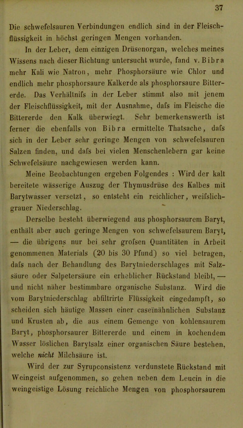 Die schwefelsauren Verbindungen endlich sind in der Fleisch- flüssigkeit in höchst geringen Mengen vorhanden. In der Leber, dem einzigen Drüsenorgan, welches meines Wissens nach dieser Richtung untersucht wurde, fand v. Bibra mehr Kali wie Natron, mehr Phosphorsäure wie Chlor und endlich mehr phosphorsaure Kalkerde als phosphorsaure Bilter- erde. Das Verhällnifs in der Leber stimmt also mit jenem der Fleischflüssigkeit, mit der Ausnahme, dafs im Fleische die Bittererde den Kalk überwiegt. Sehr bemerkenswerth ist ferner die ebenfalls von Bibra ermittelte Thatsache, dafs sich in der Leber sehr geringe Mengen von schwefelsauren Salzen finden, und dafs bei vielen Menschenlebern gar keine Schwefelsäure nachgewiesen werden kann. Meine Beobachtungen ergeben Folgendes : Wird der kalt bereitete wässerige Auszug der Thymusdrüse des Kalbes mit Barytwasser versetzt, so entsteht ein reichlicher, weifslich- grauer Niederschlag. Derselbe besteht überwiegend aus phosphorsaurem Baryt, enthält aber auch geringe Mengen von schwefelsaurem Baryt, — die übrigens nur bei sehr grofsen Quantitäten in Arbeit genommenen Materials (20 bis 30 Pfund) so viel betragen, dafs nach der Behandlung des Barylniederschlages mit Salz- säure oder Salpetersäure ein erheblicher Rückstand bleibt, — und nicht näher bestimmbare organische Substanz. Wird die vom Barytniederschlag abfiltrirt.e Flüssigkeit eingedampft, so scheiden sich häutige Massen einer caseinähnlichen Substanz und Krusten ab, die aus einem Gemenge von kohlensaurem Baryt, phosphorsaurer Bittererde und einem in kochendem Wasser löslichen Barytsalz einer organischen Säure bestehen, welche nicht Milchsäure ist. Wird der zur Syrupconsistenz verdunstete Rückstand mit Weingeist aufgenommen, so gehen neben dem Leucin in die weingeistige Lösung reichliche Mengen von phosphorsaurem