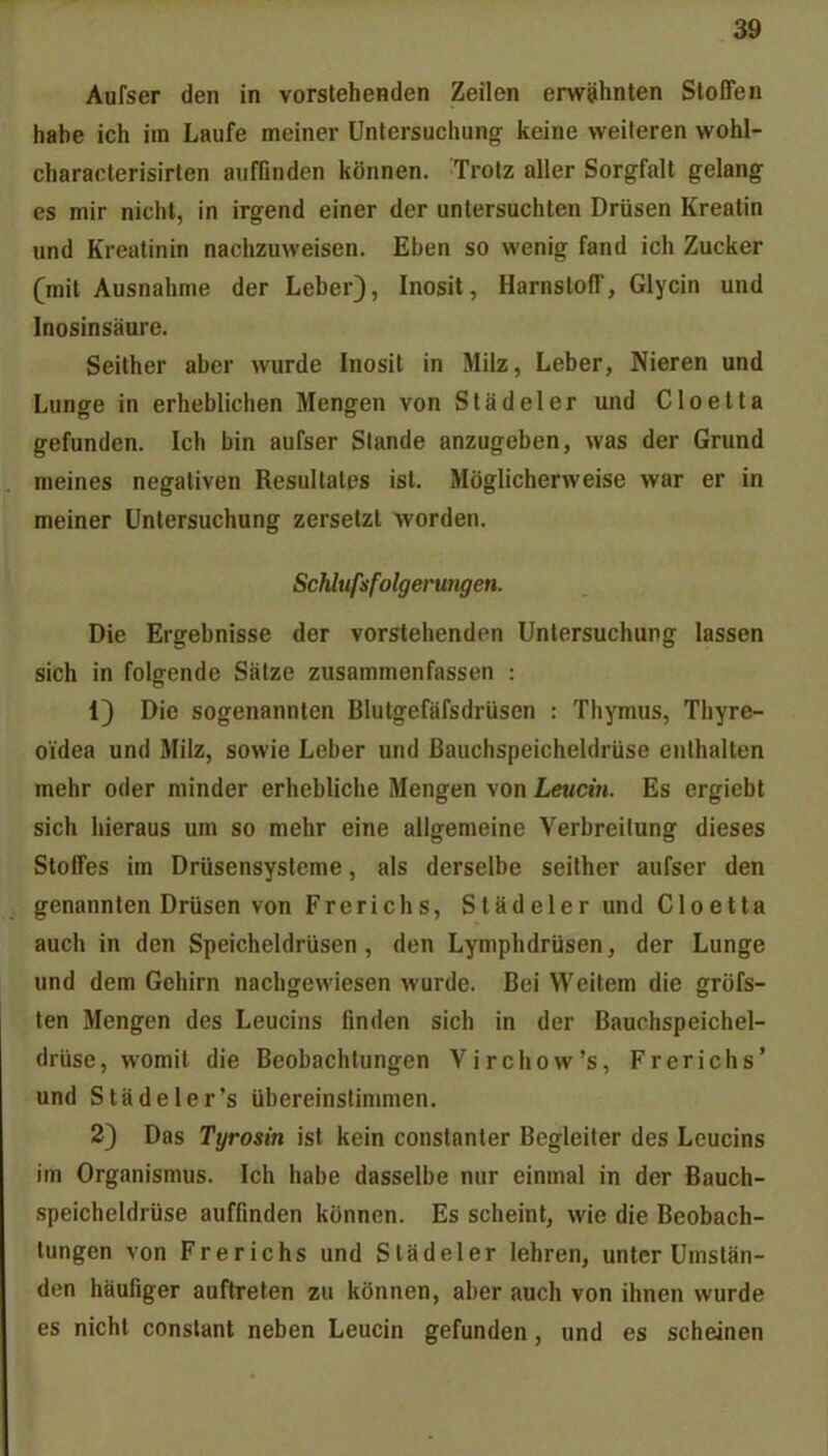 Aurser den in vorstehenden Zeilen erwähnten Stoffen habe ich im Laufe meiner Untersuchung keine weiteren wohl- characterisirten auffinden können. Trotz aller Sorgfalt gelang es mir nicht, in irgend einer der untersuchten Drüsen Kreatin und Kreatinin nachzuweisen. Eben so wenig fand ich Zucker (mit Ausnahme der Leber), Inosit, Harnstoff, Glycin und Inosinsäure. Seither aber wurde Inosit in Milz, Leber, Nieren und Lunge in erheblichen Mengen von Städeler und Cloelta gefunden. Ich bin aufser Stande anzugeben, was der Grund meines negativen Resultates ist. Möglicherweise war er in meiner Untersuchung zersetzt worden. Schlufsfolgerungen. Die Ergebnisse der vorstehenden Untersuchung lassen sich in folgende Sätze zusammenfassen : 1) Die sogenannten Blutgefäfsdrüsen : Thymus, Thyre- oidea und Milz, sowie Leber und Bauchspeicheldrüse enthalten mehr oder minder erhebliche Mengen von Leucin. Es ergiebt sich hieraus um so mehr eine allgemeine Verbreitung dieses Stoffes im Drüsensysteme, als derselbe seither aufser den genannten Drüsen von Frerichs, Städeler und Cloetta auch in den Speicheldrüsen, den Lymphdrüsen, der Lunge und dem Gehirn nachgewiesen wurde. Bei Weitem die gröfs- len Mengen des Leucins finden sich in der Bauchspeichel- drüse, womit die Beobachtungen Virchow's, Frerichs' und Städeler's übereinstimmen. 2) Das Tyrosin ist kein constanter Begleiter des Leucins im Organismus. Ich habe dasselbe nur einmal in der Bauch- speicheldrüse auffinden können. Es scheint, wie die Beobach- tungen von Frerichs und Städeler lehren, unter Umstän- den häufiger auftreten zu können, aber auch von ihnen wurde es nicht constant neben Leucin gefunden, und es scheinen