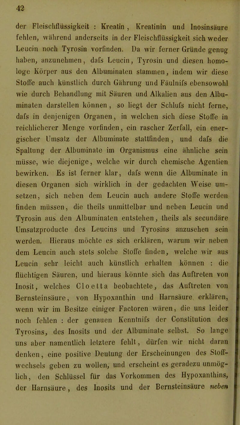 der Fleischflüssigkeit : Kreatin , Kreatinin und Inosinsäure fehlen, wälirend anderseits in der Fleischflüssigkeit sich weder Leucin noch Tyrosin vorfinden. Da wir ferner Gründe genug haben, anzunehmen, dafs Leucin, Tyrosin und diesen homo- loge Körper aus den Albuminaten stammen, indem wir diese Stofle auch künstlich durch Gährung und Fäulnifs ebensowohl wie durch Behandlung mit Säuren und Alkalien aus den Albu- minaten darstellen können , so hegt der Schlufs nicht ferne, dafs in denjenigen Organen, in welchen sich diese Stoffe in reichlicherer Menge vorfinden, ein rascher Zerfall, ein ener- gischer Umsatz der Albuminate stattfinden, und dafs die Spaltung der Albuminate im Organismus eine ähnliche sein müsse, wie diejenige, welche wir durch chemische Agentien bewirken. Es ist ferner klar, dafs wenn die Albuminate in diesen Organen sich wirklich in der gedachten Weise um- setzen, sich neben dem Leucin auch andere Stoffe werden finden müssen, die theils unmittelbar und neben Leucin und Tyrosin aus den Albuminaten entstehen, theils als secundäre Umsatzproducle des Leucins und Tyrosins anzusehen sein werden. Hieraus möchte es sich erklären, warum wir neben dem Leucin auch stets solche Stoffe finden, welche wir aus Leucin sehr leicht auch künstlich erhalten können : die flüchtigen Säuren, und hieraus könnte sich das Auftreten von Inosit, welches Cloelta beobachtete, das Auftreten von Bernsteinsäure, von Hypoxanthin und Harnsäure erklären, wenn wir im Besitze einiger Factoren wären, die uns leider noch fehlen : der genauen Kenntnifs der Constitution des Tyrosins, des Inosits und der Albuminate selbst. So lange uns aber namentlich letztere fehlt, dürfen wir nicht daran denken, eine positive Deutung der Erscheinungen des Stoff- wechsels geben zu wollen, und erscheint es geradezu unmög- lich, den Schlüssel für das Vorkommen des Hypoxanihins, der Harnsäure, des Inosits und der Bernsleinsäure neben