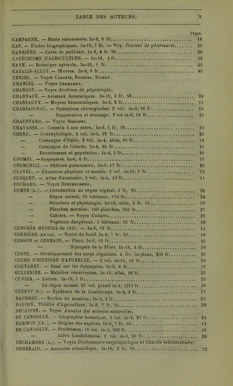 l'ages. CAMPAGNE. — Manie raisonnante. Iu-8, 8 fr 18 CAP.— Études biographiques. In-18,3 fr. — Voy. Journal de pharmacie 35 CARRIÈRE. — Cures de petit-lait, ln-8, 4 fr. 50 ÎO CATÉCHISME D'AGRICULTURE. — In-18, 1 fr 39 CAVE. — Botanique agricole. Iu.32, 1 fr 40 CAZALIS-ALLUT. — Œuvres. In-8, 6 fr 40 CERISE. — Voyez CiBiKis, Roussel, Bicbàt. CHANCEL. — Voyez Gkrhàbdt. CHARCOT. — Voyez Archives de physiologie. CHARNACÉ. — Animsui domestiques. In-18, 3 fr. 50 39 CHASSAGNY. — Moyens hémostatiques. In-8, î fr Il CHASSAIGNAC. — Opérations chirurgicales. ï vol. iD-8, 28 fr 19 — Suppuration et drainage, 2 vol in-8, 18 fr IS CHAUFFARD. — Voyez Borsiehi. CHAVASSE. — Conseils à une mère. In-8, 1 fr. 50 16 CHENU. — Conchyliologie. 2 vol. in-4, 32 fr , Î5 — Campagne d'Italie. 2 vol. in-4, allas, 80 fr 18 — Campagne de Crimée. In-4, 20 fr i 11 — Recrutement et population, lu-4, 3 fr 21 CHOMEL. —Dyspepsies. In-8, 6 fr 15 CHURCHILL. — Phthisie pulmonaire, ln-8, 17 fr 20 CLAVEL. — Éducation physique et morale. 2 vol. in-18. 3 fr 15 CLOQUET. — Atlas d'anatomie. 2 vol. in-4, 12 fr Il COCHARD. — Voyez DuncEBLiiKna. COMTE (A.). — Introduction au règne végétal. I fr. 25 30 — Règne animal, 90 tableaux. 114 fr 30 — Structure et physiologie. In-18, atlas, 4 fr. 50 30 — Planches murales. 100 planches, 350 fr 27 — Cahiers. — Voyez Cahiers 25 — Végétaux dangereux. 3 tableaux, 15 fr 42 CONGRÈS MÉDICAL de 1867. — In-8, 12 fr 14 CORBIÈRE (de la). — Traité du froid. In-8, 7 fr. 50 16 COSSON et GERMAIN. — Flore. In-S, 15 fr 25 — Synopsis de la Flore. In-18, 4 fr 30 COSTE. — Développement des corps organisés. 4 liv. in-plano, 208 fr Î5 COURS D'HISTOIRE NATURELLE. — 3 vol. in-18, 18 fr 26 COUTARET. — Essai sur les dyspepsies. Iu-8, 4 fr 15 6ULLERIER. — Maladies vénériennes. In-IS, atlas, 50 fr 23 CUVIKR. — Lettres. In-18, 1 fr 25 — Le règne animal. 20 vol. grand in-8, 1310 fr 30 CUZENT (S.). — Épidémie de la Guadeloupe. In-8, 4 fr 17 DAUBRÉE. — Roches du muséum. In-8, 2 fr 25 DAUDIN. Théâtre d'Agriculture. In-8, 7 fr. 50 39 DECAISSE. — Voyez Annales des sciences naturelles. DE CANDOLLE. — Géographie botanique. 2 vol. in-8, 25 fr ' 26 DARWIN (Ch.). — Origine des espèces. In-8, 7 fr. 50 19 DE CANDOLLE. — Prodromus. 16 vol. in-3, 282 fr i.....; 29 — Index CandolleanuB. 2 vol. in-8, 30 fr '. Î9 DECHAMBRE (A.). — Voyez Dictionnaire encyclopédique et Gazitle hebdomùdàire. DEHÉRAIN. — Annuaire scientifique, ln-18, 3 fr. 50 ■,. 32