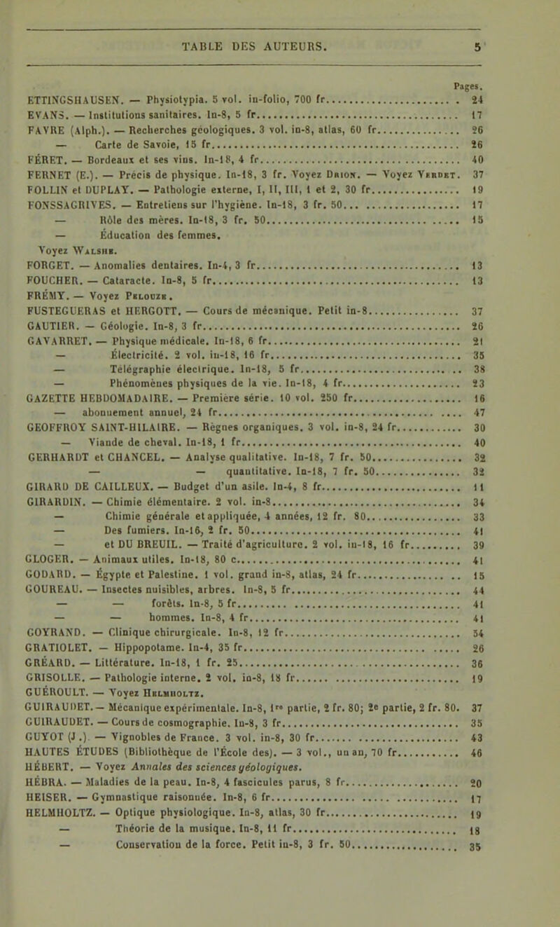 Pages. ETTINGSHAUSEN. — Physiolypia. 5 vol. in-folio, 700 fr Î4 EVANS. — Institutions sanitaires, ln-8, 5 fr 17 FAVUE (Alph.). — Recherches géologiques. 3 vol. in-S, allas, 60 fr Î6 — Carte de Savoie, 15 fr Î6 l'ÉRET. — Bordeaux et ses vins. In-lC, 4 fr 40 FERNET (E.). — Précis de physique. In-18, 3 fr. Voyez Driok. — Voyez Virdet. 37 FOLLIN et DUPLAT. — Pathologie eiterne, I, II, III, 1 et 2, 30 fr 19 FONSSAGRIVES. — Entretiens sur l'hygiène. In-18, 3 fr. 50 17 — Rôle des mères, ln-18, 3 fr. 50 15 — Education des femmes. Voyez WiiLSHi. FORCET. — Anomalies dentaires. In-4, 3 fr 13 FOUCHER. — Cataracte. In-8, 5 fr 13 FRÉMY. — Voyez Pblodzb. FUSTEGUERAS et HERGOTT. — Cours de mécanique. Petit in-8 37 GAUTIEK. - Géologie. In-8, 3 fr ÎC GAYARRET. — Physique médicale. In-18, 6 fr 21 — lileclricité. 2 vol. iu-18, 16 fr 35 — Télégraphie électrique, ln-18, 5 fr 38 — Phénomènes physiques de la vie. ln-18, 4 fr 23 GAZETTE HEBDOMADAIRE. — Première série. 10 vol. 250 fr 16 — abonuement annuel, 24 fr 47 GEOFFROY SAINT-HILAIRE. — Règnes organiques. 3 vol. in-8, 24 fr 30 — Viande de cheval. ln-18, 1 fr 40 CERHARDT et CHANCEL, — Analyse qualitative, ln-18, 7 fr. 50 32 — — quaulitalive. In-I8, 7 fr. 50 32 GIRARD DE CAILLEUX. — Budget d'un asile. In-4, 8 fr 11 GIRARDIN. — Chimie élémentaire. 2 vol. in-8 34 — Chimie générale et appliquée, 4 années, 12 fr, 80 33 — Des fumiers. In-16, 2 fr. 50 41 — et DU BREUIL. — Traité d'agriculture. 2 vol. iu-18, 16 fr 39 GLOGER. — Animaux utiles. ln-18, 80 c 41 GODARD. — Egypte et Palestine. 1 vol. grand in-3, atlas, 24 fr 15 OOUREAU. — Insectes nuisibles, arbres, ln-8, 5 fr 44 — — forèls. ln-8, 5 fr 41 — — hommes, ln-8, 4 fr 41 COYRAXD. — Clinique chirurgicale. In-8, 12 fr 54 CBATIOLET. — Hippopotame. In-4, 35 fr 26 GRÉARD. — Littérature, ln-18, 1 fr. 25 36 GRISOLLE. — Pathologie interne. 2 vol. io-8, 18 fr 19 GUÉnoULT. — Voyez nBLiiH0i,TZ. GUIRAUDET.- Mécanique expérimentale. In-8, 1 partie, 2 fr. 80; î« partie, 2 fr. 80. 37 GUIRAUDET. — Cours de cosmographie. Iu-8, 3 fr 35 GUYOT (J .) — Vignobles de France. 3 vol. in-8, 30 fr 43 HAUTES ÉTUDES (Bibliothèque de l'École des). — 3 vol., uuan, 70 fr 46 UÉUEHT, — Voyez Annales des sciences géologiques. HÉBRA. — Maladies de la peau. In-8, 4 fascicules parus, 8 fr 20 HEISER. — Gymnastique raisonuée. In-8, 6 fr 17 HELMIIOLTZ. — Optique physiologique. In-8, atlas, 30 fr (9 — Théorie de la musique. In-8, 11 fr (g — Couservatiou de la force. Petit iu-8, 3 fr. 50 35