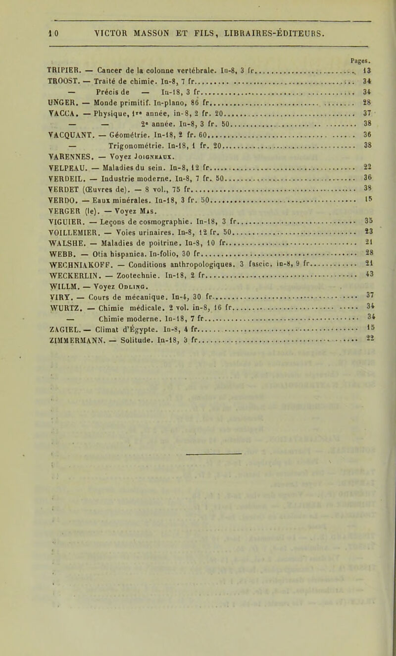 Pages. TRIPIER. — Cancer de Ib colonne Terlébrale. In-8, 3 fr , 13 TROOST. — Traité de chimie. Ia-8, 7 fr 34 — Précis de — In-18, 3 fr 3* UNGER. — Monde primitif. In-plano, 86 fr Î8 YACCA. — Physique, 1 année, in-8, 2 fr. 20 37 — — 2- année. In-8, 3 fr. bO 38 VACQUANT. — Géométrie. In-18, î fr. 60 . 36 — Trigonométrie. In-18, 1 fr. 20 38 VARENNES, — Voyez Joigneaox. VELPEAU. — Maladies du sein. Ia-8, 12 fr 22 VERDEIL. — Industrie moderne. In-8, 7 fr. 50 36 VERDET (Œuvres de). — 8 vol., 75 fr 38 YERDO. — Eaux minérales. In-18, 3 fr. 50 15 VERGER (le). — Voyez Mis. VIGUIER. — Leçons de cosmographie. In-18, 3 fr 35 VOILLEMIER. — Voies urinaires. In-8, 12 fr. 50 Ï3 WALSHE. — Maladies de poitrine. In-3, 10 fr 21 WEBB. — Olia hispanica. In-folio, 30 fr 28 WEOHNIAKOFF. — Conditions anthropologiques. 3 fascic. in-8, 9 fr 21 WECKERLIN. — Zootechnie. In-18, 2 fr *3 VVILLM. — Voyez Odling. yiRY. — Cours de mécanique. In-4, 30 fr 3'' WURTZ. — Chimie médicale. 2 vol. in-8, 16 fr 34 — Chimie moderne. In-18, 7 fr 34 ZAGIEL. — Climat d'Egypte. In-8, 4 fr 15 ZIMMERMANN. — Solitude. In-18, 3 fr 22