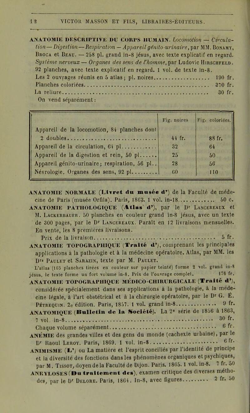 ANATOMIE DESCniPTIVE DU CORPS HUMAIN. Locomolion — Cv-cula- lion— Digestion — Respiration — Appareilge'nito urinaire,çar MM. Bonamy, BnocA et Beau. — 258 pl. grand ln-8 jésus, avec texte explicatif en regard. Système nerveux — Orgaiws des sens de l'homme, par Ludovic Hirschfeld. 92 planches, avec texte explicatif en regard. 1 vol. de texte in-8. Les 2 ouvrages réunis en 6 atlas ; pl. noires 190 fr. Planches coloriées 370 fr. La reliure 30 fr. On vend séparément : Fig. noires Fig. coloriées. Appareil de la locomotion, 84 planches doni 44 fr. 88 fr. 32 64 25 50 Appareil génito-urinaire; respiration, 66 pl.. 28 60 GO 110 ANATOMIE NORMALE (Llyret du musée d') de la Faculté de méde- cine de Paris (musée Orfila). Paris, 18G3. 1 vol. in-18 50 c. ANATOMIE PATHOLOGIQUE (Atlas' d'), par le b' LANCEnEAux et M. LACKERBAUEn. 60 planches en couleur grand in-8 jésus, avec un texte de 300 pages, par le Df LA^OEnEAUx. Parait en 12 livraisons mensuelles. En vente, les 8 premières livraisons. Prix de la hvraison 5 fr. ANATOMIE TOPOGRAPHIQUE (Traité d'j, comprenant les principales applications à la pathologie et à la médecine opératoire. Allas, par MM. les D Paulet et Sarazin, texte par M. Paulet. L'atlas (16b planches tirées en couleur sur papier teinté) forme 2 \ol. grand in-8 jésus, le texte forme un fort volume in-8. Prix de l'ouvrage complet, 16 fr. ANATOMIE TOPOGRAPUIQUE MÉDICO-CHIRURGICALE (Traité d'), considérée spécialement dans ses applications à la pathologie, à la méde- cine légale, à l'art obstétrical et à la chirurgie opératoire, par le D' G. É. PÉTREQuiN. 2e édition. Paris, 1857. 1 vol. grand in-8 9 fr. ANATOailQUE (Bulletin de la Société}. La 2« série de 1856 à 1863, 7 vol. in-8 30 fr. Chaque volume séparément 6 fr. ANÉMIE des grandes villes et des gens du monde (cachexie urbaine), par le D' Itaoul Leroy. Paris, 1869. 1 vol. in-8 C fr. ANIMISME (L'i ou La matière et l'esprit conciliés par l'identité de principe et la diversité des fonctions dans les phénomènes organiques etpsjxhiques, par M. TissoT, doyen de la Faculté de Uijon. Paris. 18U6.1 vol. in-8. 7 fr. 50 ANKYLOSES(»u traitement de»), examen critique des diverses métho- des, par le W Delore. Paris, 1864. In-8, avec ligures 2 fr. 50