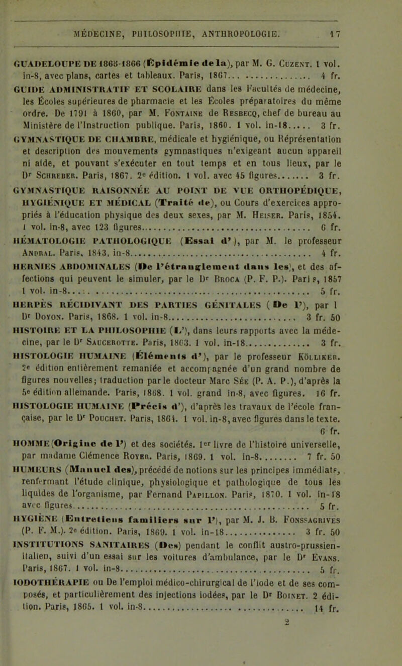 <ÎUADELOUPEDEI86!5-18G6(iïpliléniIedela), parM. G. Cuzent. 1 vol. iii-8, avec plans, cartes et tableaux. Paris, 18G7 4 fr. GUIDE ADMINISTRATIF ET SCOLAIRE dans les Facultés de médecine, les Écoles supérieures de pharmacie et les Écoles préparatoires du même ordre. De ITJI à 18G0, par M. Fo.ntaine de Resbecq, chef de bureau au Ministère de l'Instruction publique. Paris, 1860. 1 vol. in-18 3 fr. <;YM.>'.iSTlQ€E DE CiiAMDRE, médicale et hygiénique, ou Héprëfenlaiion et description des mouvements pjmnasiiques n'exigeant aucun appareil ni aide, et pouvant s'exécuter en tout temps et en tous lieux, par le D SciiREBEn. Paris, 1867. 2« édition, l vol. avec 45 figures 3 fr. GYMNASTIQUE RAI.SONNÉE AU POINT DE VUE ORTHOPÉDIQUE, HYGIÉNIQUE ET MEDICAL (Traité il»-), ou Cours d'exercices appro- priés à l'éducation physique des deux sexes, par M. Hei.ser. Paris, 1854. I vol. in-8, avec 123 ligures G fr. HÉMATOLOGIE PATHOLOGIQUE (Essai (1'), par M. le professeur ANPnAL. Paris. ISi3, iii-8 4 fr. HERNIES ABDO.niNALES (Me l'étrau(^lenieat daiiM les}, et des af- fections qui peuvent le simuler, par le Broca (P. F. P.). Paris, 1867 1 vol. in-8 5 fr. HERPÈS RÉCIDIVANT DES PARTIES GÉNITALES ( De l'), par 1 Uf DovoN. Paris, 1868. 1 vol. in-8 3 fr. 50 HISTOIRE ET LA PHILOSOPHIE (I^'), dans leurs rapports avec la méde- cine, par le 1)' Saucebotte. Paris, 18G3. I vol. in-18 3 fr. HISTOLOGIE HUMAINE (Klémpnla d'), par le professeur Kôi.uKEn. 2« édition enlièrement remaniée et accom[agnée d'un grand nombre de flgiires nouvelles; traduction parle docteur Marc Sée (P. A. P.), d'après la 5e éditiim allemande. Paris, I8U8. 1 vol. grand in-8, avec ligures. IG fr. HISTOLOGIE HUMAINE (PrécU i»'), d'après les travaux de l'école fran- çaise, par le l)' Poucuet. Paris, 18G1. 1 vol. iri-8, avec Ogures dans le texte. G fr. HO.MME [Origine de 1') et des sociétés. 1 livre de l'histoire universelle, par madame Clémence Roybr. Paris, I8G9. 1 vol. ln-8 7 fr. 50 HUMEURS (Manuel des), précédé de notions sur les principes immédiats, renfermant l'étude clinique, physiologique et pathologique de tous les liquides de l'organisme, par Fernand Papillon. Paris, 1870. 1 vol. in-18 av( c llgurej. 5 fr. HYGIÈNE (Eiiirelieiis familiers sur V), par M. J. B. Fonssagrives (P. F. M.). 2o édition. Paris, 1869. 1 vol. in-18 3 fr. 50 INSTITUTIONS SANITAIRES (Ocb) pendant le conflit austro-prussien- ilalien, suivi d'un essai sur les voitures d'ambulance, par le D' Evans. Paris, 1807. 1 vol. in-8 5 fr. lODOTUÉRAPIE OU De l'emploi médico-chirurgical de l'iode et de ses com- posés, et particulièrement des injections iodées, par le D' Boinet. 2 édi- tion. Paris, J8G5. l vol. in-8 J4 fr. 2