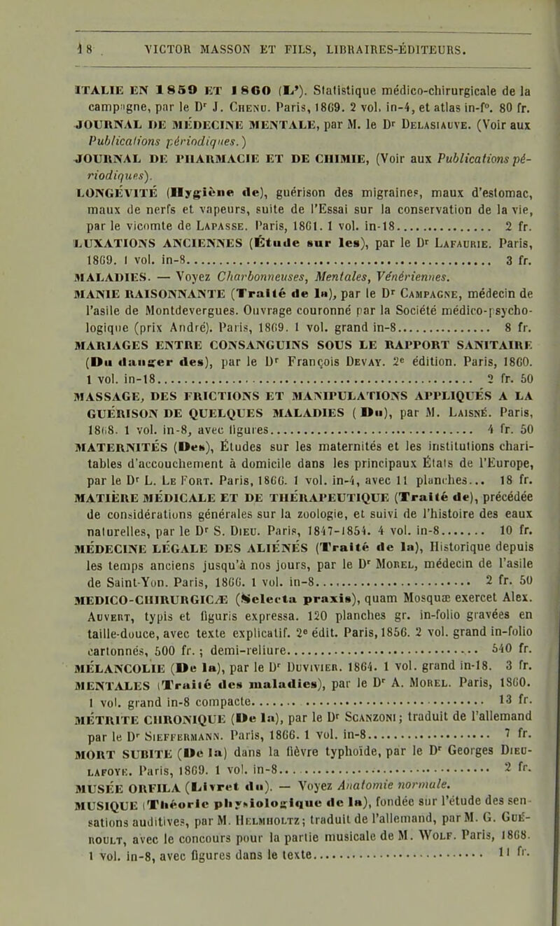 ITALIE EN 1859 ET I 860 (!«'). Statistique médico-chirurgicale delà camp'igne, par le D' J. Chenu. Paris, 18G9. 2 vol, in-4, et atlas in-f. 80 fr. JOURNAL DE MEDECINE MENTALE, par M. le Dr Delasuuve. (Voir aux Publications périodiques. ) JOURNAL DE MIAUMACIE ET DE CHIMIE, (Voir aux Publications pé- riodiques). LONGÉVITÉ (Hygiène fie), guérison des migraine?, maux d'estomac, maux de nerfs et vapeurs, suite de l'Essai sur la conservation de la vie, par le vicomte de Lapasse. Paris, 18GI. 1 vol. in-18 2 fr. LUXATIONS ANCIENNES (Étude sur les), par le D' Lafaurie. Paris, 18G9. I vol, in-S 3 fr. MALADIES. — Voyez Charbonneuses, Mentales, Vénériennes. MANIE RAISONNANTE (Traité de la), par le Dr Campagne, médecin de l'asile de Montdevergues. Ouvrage couronné par la Société médiro-j sycho- logiqiie (prix André). Pari.s, 18(!9. 1 vol. grand in-8 8 fr. MARIAGES ENTRE CONSANGUINS SOUS LE RAPPORT SANITAIRE (Du ilaiitfer des), par le D^ François Devay. 2« édition. Paris, 1800. 1 vol. in-18 2 fr. 50 MASSAGE, DES FRICTIONS ET MANIPULATIONS APPLIQUÉS A LA GUÉRISON DE QUELQUES MALADIES (Du), par M. LaisnÉ. Paris, 18ii8. 1 vol. in-8, avec ligures fr. 60 MATERNITÉS (De»), Éludes sur les maternités et les institutions chari- tables d'accouchement à domicile dans les principaux Étals de l'Europe, par le D' L. Le Fort. Paris, 18GG. 1 vol. in-4, avec 11 planches... 18 fr. MATIÈRE MÉDICALE ET DE THÉRAPEUTIQUE (Traité de), précédée de considérations générales sur la zoologie, et suivi de l'histoire des eaux naturelles, par le Dr S. Dieu. Parif, 1847-1854. 4 vol. in-8 10 fr. MÉDECINE LÉGALE DES ALIÉNÉS (Traité de la), Historique depuis les temps anciens jusqu'à nos jours, par le D' MonEL, médecin de l'asile de Saint-Yun. Paris, 18GG. 1 vol. in-8 2 fr. 50 MEDICO-CHlRURGICyE (Selecta praxis), quam Mosqua; exercet Alex. AovERT, typis et figuris expressa. 120 planches gr. in-folio gravées en taille-duuce, avec texte explicatif. 2«édit. Paris, 1856. 2 vol. grand in-folio eartonné.s, 600 fr. ; demi-reliure ^40 fr. MÉLANCOLIE (De la), par le W Duvivieh. 1864. 1 vol. grand in-18. 3 fr. MENTALES (Trailé de» maladies), par le D' A. Morel. Paris, 18G0. 1 vol. grand in-8 compacte 13 fr. MÉTRITE CHRONIQUE (De la), par le Dr Scanzoni ; traduit de l'allemand par le D-- Sieffermann. Paris, 1866. 1 vol. in-8 7 fr. MORT SUBITE (Dc la) dans la fièvre typhoïde, par le D' Georges Died- LAFOVK. Paris, 18G9. 1 vol. in-8 2 fr. MUSÉE ORFILA (lilvret du). — Voyez Anatomie normale. MUSIQUE (Théorie pliy^ioloffiquc dc 1»), fondée sur l'étude des sen- sations auditive.', par M. Helmholtz; traduit de l'allemand, par M. G. Gue- nouLT, avec le concours pour la partie musicale de M. Wolf. Paris, 18G8. 1 vol. in-8, avec figures dans le texte 1' f' -