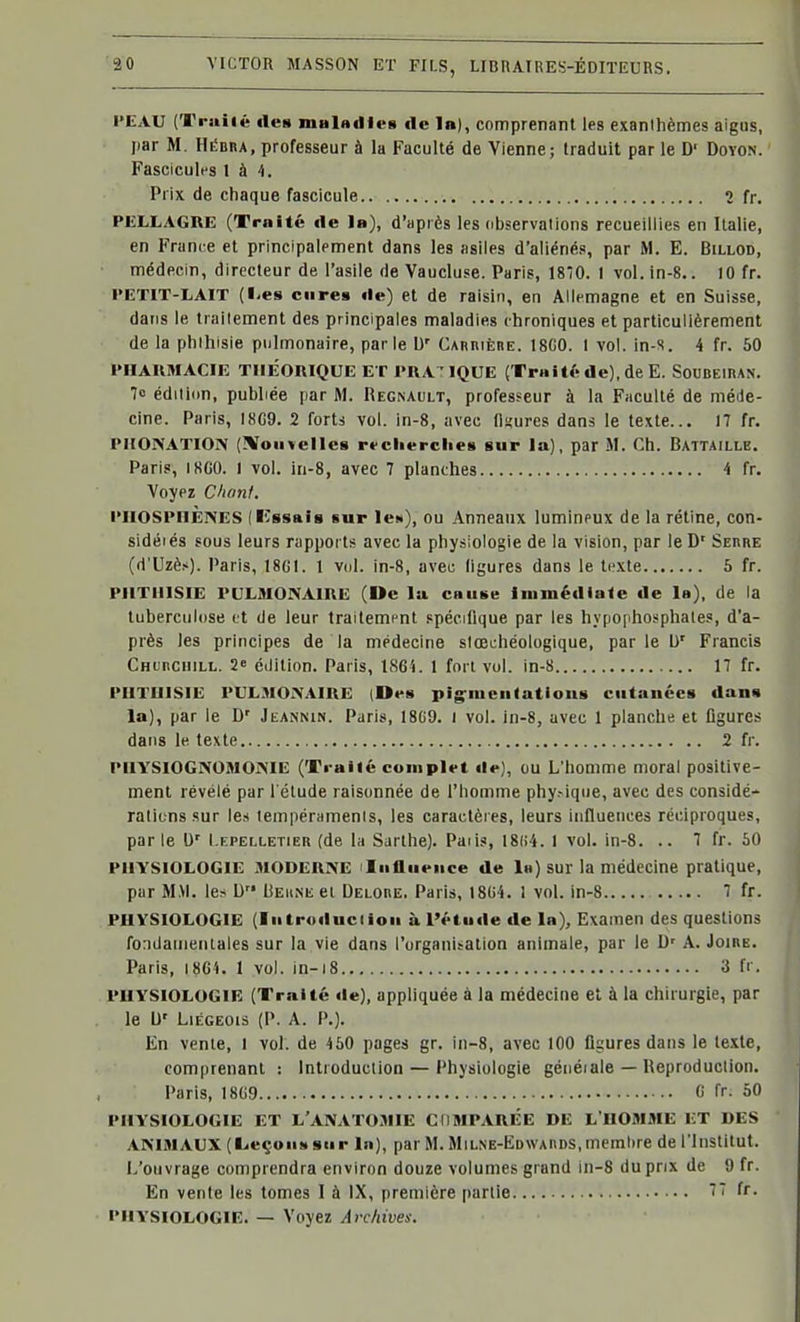 l'EAU (Truilé des mulAdleB «le 1b), comprenant les exanthèmes aigus, par M. Hédha, professeur à la Faculté de Vienne; traduit par le D' Doyon. Fascicules l à 4. Prix de chaque fascicule 2 fr. PELLAGRE (Trnîté de 1b), d'après les observaiions recueillies en Italie, en France et principalement dans les asiles d'aliénés, par M. E. Billod, médecin, directeur de l'asile de Vaucluse. Paris, 1870. I vol.in-8.. 10 fr. PEïlT-LAlT (l-es cures de) et de raisin, en Allemagne et en Suisse, dans le traitement des principales maladies chroniques et particulièrement de la phihisie pulmonaire, parie \i' Caruière. 18G0. 1 vol. in-s. 4 fr. 50 l'HAUMACIE THEORIQUE ET l'RA^ IQUE (Traltf^ de), de E. SouBEinAN. 7o édition, publiée par M. REG^AULT, professeur à la Faculté de méJe- clne. Paris, I8G9. 2 forts vol. in-8, avec llïures dans le texte... 17 fr. PIIOIVATION (!Voii>elleB rrclierclieB sur la), par M. Ch. Battaille. Paris, IKCO. I vol. in-8, avec 7 planches 4 fr. Voyez Clionl. PllOSPlliÈNES (ICssais sur le»), ou Anneaux lumineux de la rétine, con- sidéiés sous leurs rapports avec la physiologie de la vision, par le D' Serre (d'Uzè.-'). Paris, 18GI. 1 vol. in-8, avec ligures dans le te.\te 5 fr. PIITI1ISIE PULMONAIRE (De la CHuse Inimédiale de la), de la tuberculose et de leur traitement spécifique par les hypophosphales, d'a- près les principes de la médecine stœchéologique, par le b' Francis CHuncniLL. 2e édition. Paris, 1864. 1 fort vol. in-8 17 fr. PIITUISIE PULMONAIRE (Ov» pig'iuciifatious cutanéca dans la), par le D' Jkannin. Paris, 18G9. i vol. in-8, avec 1 planche et ligures dans le texte 2 fr. PIIYSIOGNOMONIE (Ti-ailé complet de), ou L'homme moral positive- ment révélé par l'élude raisonnée de l'homme phy.-ique, avec des considé- rations sur les tempéraments, les caractères, leurs influences réciproques, par le D' Lepelletier (de la Sarthe). Paiis, 18(i4. 1 vol. in-8. .. 7 fr. 50 PHYSIOLOGIE MODERNE >Iiiflueiice de In) sur la médecine pratique, par M.\l. le^ D Behne ei Delore. Paris, 18G4. 1 vol. in-8 7 fr. PHYSIOLOGIE (liitroducdoii à l'étude de la). Examen des questions fondamentales sur la vie dans l'organisation animale, par le D' A. Joire. Paris, i8Gi. 1 vol. In-i8 3 fr. PHYSIOLOGIE (Traité de), appliquée à la médecine el à la chirurgie, par le U' Liégeois (P. A. P.). En vente, I vol. de 450 pages gr. in-8, avec 100 figures dans le texte, comprenant : Introduction — Physiologie généiale — Reproduction. Paris, 18G9 G fr. 50 PHYSIOLOGIE ET L'ANATOMIE CIIMPARÉE DE L'HOMME ET DES ANIMAUX (t-eçoii!» sur lu), par M. Milne-Edwards,memlire de l'Institut. L'ouvrage comprendra environ douze volumes grand in-8 du prix de 9 fr. En vente les tomes 1 à IX, première partie 77 fr. PHYSIOLOGIE. — Voyez Archives.