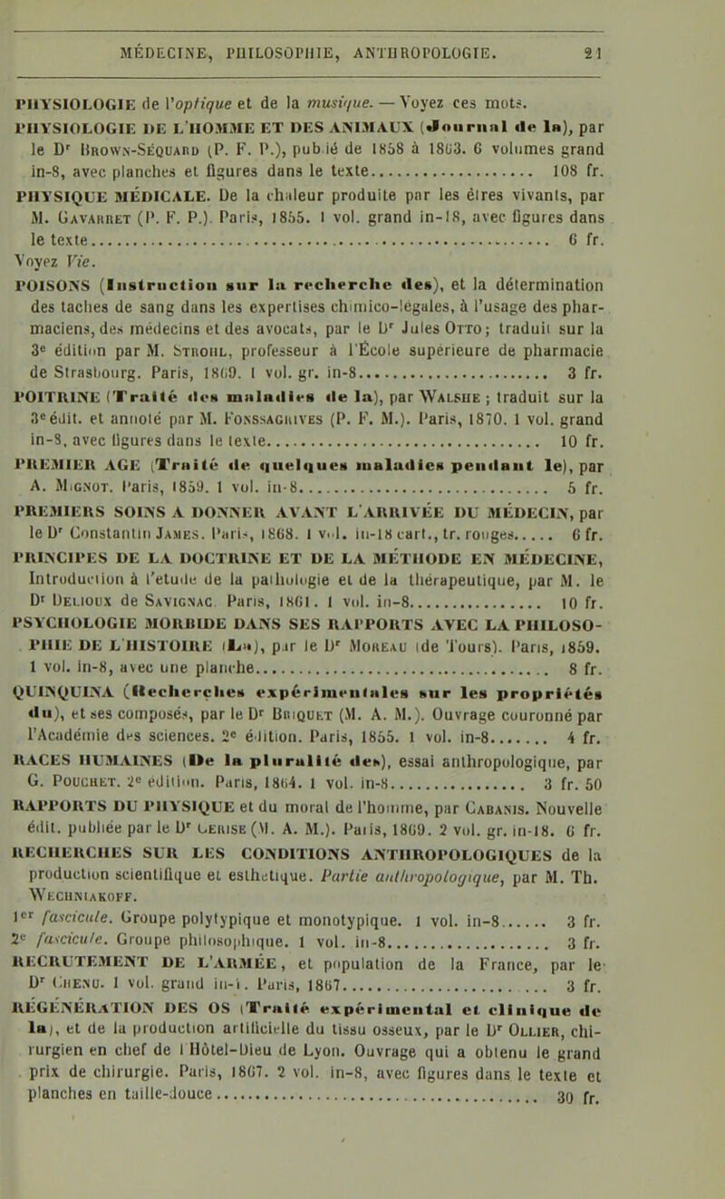 PHYSIOLOGIE de Voptique et de la musi</ue. — Voyez ces mots. l'IIYSIOLOGIE I»E l'homme ET DES ANIMAUX («lauriiiil «le 1»), par le D' Hnoww-SÉQUAnu (P. F. 1'.), pub ié de 1858 à 1803. C volumes grand in-8, avec planches el figures dans le texte 108 fr. PHYSIQUE MÉDICALE. De la chaleur produite par les éires vivants, par iM. GAVAitnET (P. F. P.). Pari?, 1855. I vol. grand in-18, avec figures dans le texte 6 fr. Voyez Vie. POISONS (liistriictioli sur la rrcherche des), et la détermination des taches de sang dans les expertises chmiico-legales, à l'usage des phar- maciens, des médecins et des avocats, par le [)' Jules Otto ; Iraduii sur la 3« éditidn par M. bTitoiiL, professeur à l'École supérieure de pharmacie de Strasbourg. Paris, 18(i9. 1 vol.gr. in-8 3 fr. POITRINE (Traité iIch malailirs «le la], par Wal»ue ; traduit sur la 3«éilil. et annoté par M. Fo.nssaguives (P. F. M.), l'aris, 1870. 1 vol. grand in-8, avec figures dans le texte 10 fr. PREMIER AGE (Traité ii« quelqueii lualailies peiiilaut le), par A. MiGNOT. Paris, 1859. 1 vol. iii-8 5 fr. PREMIERS SOINS A DONNER AVANT L ARRIVIÎE DU MÉDECIN, par le D' Constantin Jaxës. Paris, i868. I Vi l. in-18 cart., tr. ronges G fr. PRINCIPES DE LA DOCTRINE ET DE LA METHODE EN MÉDECINE, Intruduelion à t'etuilc de la paihulugie et de la thérapeutique, par M. le D' Uei.ioux de Savignac. Pans, tSGl. 1 vol. iii-8 10 fr. PSYCHOLOGIE MORBIDE DANS SES RAI'PORTS AVEC LA PHILOSO- PHIE DE L'HISTOIRE p.ir le D' iMoaEAU ide Tours), l'aris, i859. 1 vol. in-8, a\ec une planche 8 fr. QUINQUINA (llecherçlieti expérimeiilnlcs «ur les propriétés du), et ses composés, par le BnigutT (.M. A. M.). Ouvrage couronné par l'Acadéinie dfS sciences. 2 élition. Paris, 1855. 1 vol. in-8 4 fr. RACES HUMAINES (Ue la plnruliié «lei>), essal anthropologique, par G. PoucHET. 2>= ediii'in. Pans, 18(i4. 1 vol. in-8 3 fr. 60 RAPPORTS DU PHYSIQUE et du moral de l'homme, par Cabanis. Nouvelle éilit. publiée par le D' UEaiSE(M. A. M.). Paiis, 1809. 2 vol. gr. in-18. 0 fr. RECHERCHES SUR LES CONDITIONS ANTHROPOLOGIQUES de la production scientifique el eslht;tique. Partie aulhropolot/ique, par M. Th. WlXIlfilAKOFF. 1»^ fascicule. Groupe polytypique et monotypique. I vol. in-8 3 fr. 2»^ fascicule. Groupe phlloso|ihique. 1 vol. in-8 3 fr. RECRUTE.MENT DE L'ARMÉE, et population de la France, par le- D' CiiE.NU. I vol. grand iii-i. Paris, I8li7 3 fr. RÉGÉNÉRATION DES OS iTrallé expérimental el. clini<|ue de la), et de la production artificielle du tissu osseux, [lar le h' Ollier, chi- rurgien en chef de l Ilôtel-Uieu de Lyon. Ouvrage qui a obtenu le grand prix de chirurgie. Paris, I8G7. 2 vol. in-8, avec figures dans le texie et planches en taille-Jouce 30 f^.