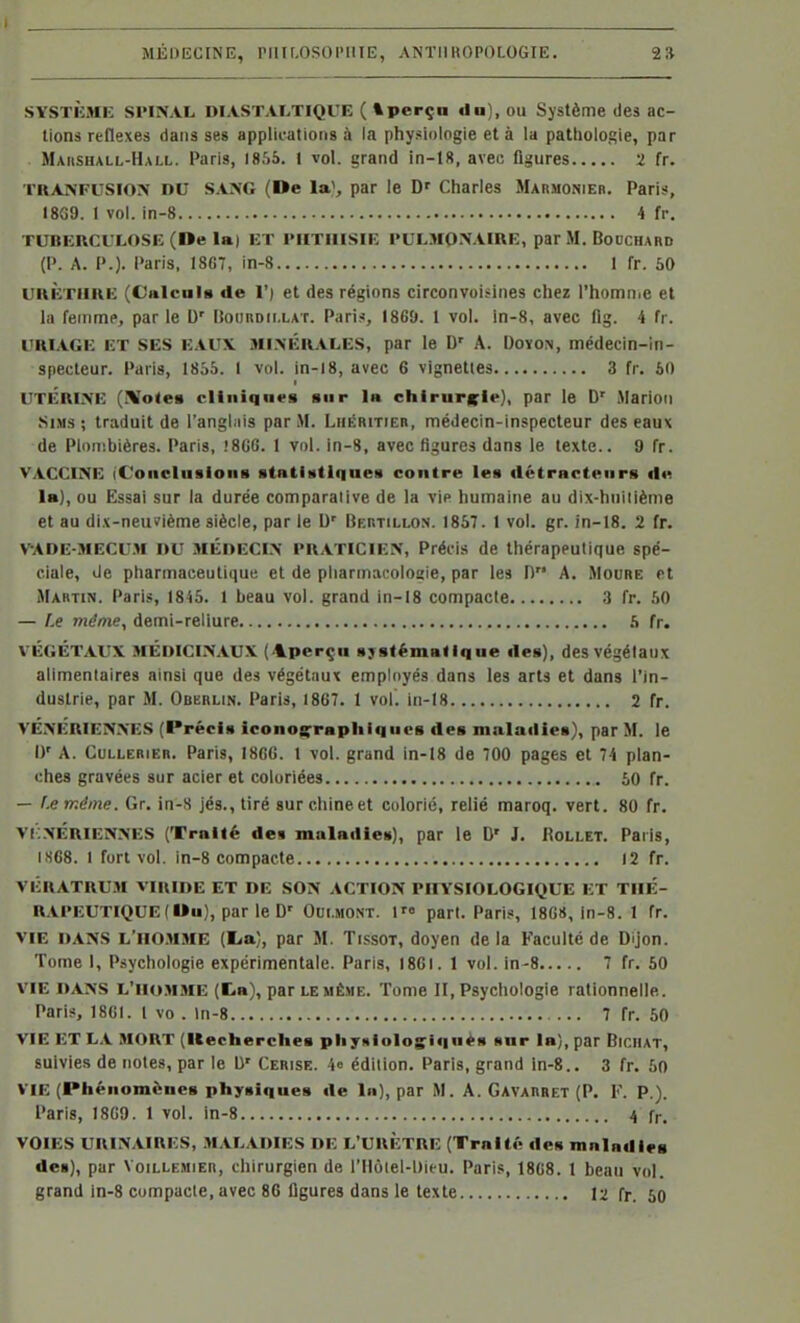 SYSTÈME SPIîNAL DIASTALTIQUE ( tperçn du), ou Système des ac- tions réflexes dans ses applications à la physiologie et à la patlioiogie, par Maiisiull-Hai.l. Paris, 1855. 1 vol. grand in-18, aveu figures 2 fr. l'RANFUSIOlV DU SA^G (De la^, par le D' Charles Marmonieb. Paris?, 18G9. 1 vol. in-8 4 fr. TUBERCULOSE (De la) ET PUTHISIE PULMONAIRE, par M. Bodchard (P. A. P.). Paris, I8G7, in-8 1 fr. 50 URÈTURE (Cnlcals de 1') et des régions circonvoisines chez l'homnie et la femme, par le D' lîotiRDii.LAT. Paris, I8G9. 1 vol. ln-8, avec flg. i fr. URIAGE ET SES EAUX Ml.XÉRALES, par le D' A. DoïON, médecin-in- specteur. Paris, 1855. 1 vol. in-18, avec 6 vignettes 3 fr. 50 UTÉRINE (!Vo«eB cltiiiqn«s Biir la chirurcir), par le D' Marioii SiMs ; traduit de l'anghiis par .M. Liiéritier, médecin-inspecteur des eaux de Plouibières. Paris, !8GG. 1 vol. in-8, avec figures dans le texte.. 9 fr. V.VCCIIHE iConcInsioiiB statidtlqnes contre les détracteurs de la), ou Essai sur la durée comparalive de la vip humaine au dix-huiiiènie et au dix-neuvième siècle, par le U' Bertillo.s. 1857. 1 vol. gr. in-18. 2 fr. VADE-MECU.M DU MÉDECIN PRATICIEN, Précis de thérapeutique spé- ciale, de pharmaceutique et de pharmacolosie, par les D A. Moure et Martin. Pari.<, 1845. 1 beau vol. grand in-18 compacte 3 fr. 50 — f.e même, demi-reliure .S fr. VÉGÉTAUX MÉDICINAUX ('i.perçn systématique des), des végétaux alimentaires ainsi que des végétaux employés dans les arts et dans l'in- dustrie, par M. Oberlin. Paris, 1867. 1 vol. in-18 2 fr. VÉ.\ÉRIEN.\ES (Précis iconosrrapliiqiics de» maladies), par M. le D' A. CuLLERiER. Paris, I8CG. 1 vol. grand in-18 de 700 pages et 74 plan- ches gravées sur acier et coloriées 50 fr. — f-eméme. Gr. in-8 jé8.,tiré surchineet colorié, relié maroq. vert. 80 fr. Vr.NÉRiENNES (Traité des maladies), par le D' J. Rollet. Paris, IS68. 1 fort vol. in-8 compacte 12 fr. VÉRATRU.M VIRIDE ET DE SON ACTION PHYSIOLOGIQUE ET THÉ- RAPEUTIQUE ( Du), par le D' Oui.MONT. 1 part. Paris, 18GS, in-8. 1 fr. VIE DANS L'IIO.MME (lia), par M. TissOT, doyen de la Faculté de Dijon. Tome I, Psychologie expérimentale. Paris, 1861. 1 vol. in-S 7 fr. 50 VIE DANS L'IIO.MME (Da), par LE MÊME. Tome II, Psychologie rationnelle. Paris, 18GI. l vo . ln-8 7 fr. 50 VIE ET LA MORT (Kecherches plijHioIosiqueM sur la), par Bichat, suivies de notes, par le U' Cerise. 4» édition. Paris, grand in-8.. 3 fr. 50 VIE (Phénomènes physiques de In), par M. A. Gavarret (P. F. P.). Paris, 1869. 1 vol. in-8 4 fr. VOIES URINAIRES, .MALADIES DE L'URÈTRE (Traité des mnindies de»), par Voillemier, chirurgien de l'Ilolel-Dieu. Paris, 18G8. 1 beau vol. grand in-8 compacte, avec 86 ligures dans le texte 12 fr. 50