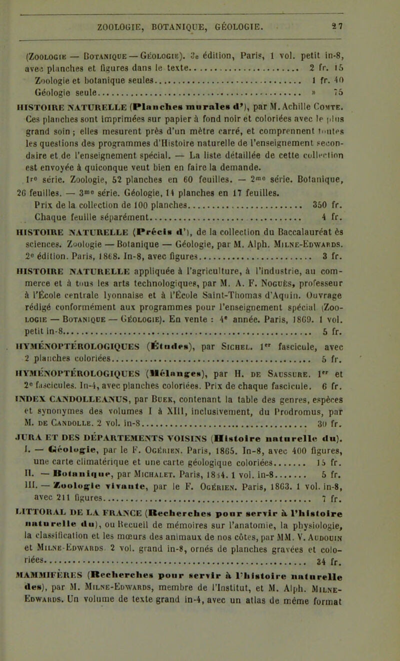 (ZooLOGiK — Botanique —GlioLOGiE). 3e édition, Pari?, 1 vol. petit in-8, HISTOIRE XATUUELLE (Planches mnrales d»), par M. Achille Comte, Ces planches sont imprimées sur papier à fond noir et coloriées avec le |iliis grand soin ; elles mesurent près d'un mètre carré, et comprennent luutes les questions des programmes d'Histoire naturelle de l'enseignement peeon- daire et de l'enseignement spécial. — La liste détaillée de cette culli-ciion est envoyée à quiconque veut bien en Taire la demande. It série. Zoologie, 52 plancties en 60 feuilles. — S»» série. Botanique, 2C feuilles. — S série. Géologie, H planches en 17 feuilles. Prix de la collection de 100 planches 350 fr. Chaque feuille séparément 4 fr. HISTOIRE NATURELLE (Précia d'), de la collection du Baccalauréat ès sciences. Zuolugie —Botanique — Géologie, par M. Alph. Milne-Edwards. 20 édition. Paris, 1868. In-8, avec ligures 3 fr. HISTOIRE IVATL'RELLE appliquée à l'agriculture, à l'industrie, au com- merce et à tiius les arts technologiques, par M. A. F. NocuÈs, professeur à l'École centrale lyonnaise et à l'Écule Saint-Thomas d'Aqniii. Ouvrage rédigé conformément aux programmes pour l'enseignement spécial (Zoo- logie — Botanique — Géologie). En vente : 4* année. Paris, I8G9. 1 vol. petit in-8 5 fr. HYMÉ>'OPTÉROLOGiQUES (Klnd<>B), par SiCHEL. J fascicule, avec 2 planches coloriées 5 fr. HYMÉNOPTÉROLOGIQUES (Mélan|feii), par H. DE Saussure. 1 et 2 f.iicicules. Iii-'i, avec planches coloriées. Prix de chaque fascicule. 6 fr. INDEX CANDOLLE.VàSUS, par BuEK, Contenant la table des genres, e.'pèces et synonymes des volumes I à XIII, inclusivement, du Prodromus, par M. de Candolle. 2 vol. in-8 30 fr. .ÏURA ET DES DÉPARTEMENTS VOISINS [HUtolre iiatarello du). i' — Géologie, par le K. Ogéhien. Paris, 18G5. In-8, avec 400 figures, une carte elimatérique et une carte géologique coloriées li fr. n. — U(>iHiii(|iie, par MiciiALET. Paris, 18i4. 1 vol. in-8 6 fr. m. —'Mioologic TiTaute, par le F. Ogérien. Paris, 18C3. 1 vol. in-8, avec 211 figures 7 fr. LITTORAL DE LA FR^iNCE (Recherche:! ponr servir à l'histoire naturelle du), ou Uecueil de mémoires sur l'anatoinie, la physiologie, la clasiiincalion et les mœurs des animaux de nos côtes, par MM. V. Audouin et Milne-Edwards 2 vol. grand in-8, ornés de planches gravées et colo- riées 34 fr. MAMMIFÈRES (Recherches pour «ervir à l'Iiistoire naturelle des), par M. Milne-Edwards, membre de l'Institut, et M. Alph. Wilne- Edwahds. Un volume de texte grand in-4, avec un atlas do même format avec planches et figures dans le texte Zoologie et botanique seules Géologie seule 2 fr. 15 1 fr. 40 » 75