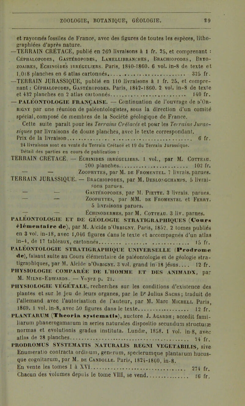 et rayonné» fossiles de France, avec des figures de toutes les espèces, lilho- graphiées d'après nature. —TEURAIN CRÉTACÉ, publié en 2G0 livraisons à 1 fr. 25, et comprenant : Céphalopodes, Gastéropodbs, Lamellibranches, Urachiopodes, Bryo- zoaires, ÉCHiNOÏDES innÉGULiERS. Paris, 1840-1860. 6 vol. in-8 de texte et 1,018 planches en 6 atlas cartonnés.. 325 fr. —TERRAIN JURASSIQUE, publié en 110 livraisons à I fr. 25, et compre- nant: CÉPHALOPODES, Gastéropodes. Paris, 1842-1860. 2 vol. in-8 de texte et 432 planches en 2 atlas caitonnéa 140 fr. — PALÉONTOLOGIE FRANÇAISE. — Continuation de l'ouvrage de p'On- BiGNY par une réunion de paléontologistes, sous la direction d'un comité spécial,composé de membres de la Société géologique de France. Cette suite paraît pour les Terrains Crétacés et pour les Teri-ains Juras- siques par livraisons de douze planches, avec le texte correspondant. Prix de la livraison 6 fr. 24 livraisons sont en vente du Terrain Crétacé et 19 du Terrain Jurassique. Détail lies parties en cours de publication : TERRAIN CRÉT.-VCÊ. — Échinides iRnÉcuLiBns. I vol., par M. Cotteao. •201) planches 10> fr. — — ZooPHYThs, par M. de Frome.ntel. 7 livrais, parues. TERRAIN JURASSIQUE. — linACniopoDES, par M. Deslo.ngchamps. 5 livrai- .=005 paruis. — — Gastéropodes, par M. Piette. 3 livrais, parue.s. — — ZooPiiYTE.s, par MM. de Fromentel et Ferry. 5 livniisons parues. — — Échinodermes, par M. Cotteao. 3 liv. parnes. l'ALÉO>TOLO<;ii; ET DE Gi:OLO<;iE STRATIGKAl'IIIQUES (Coam élémentaire de), par M. Alcide d'Orbigny. Paris, 1852. 2 tomes publiés en 3 vol. in-18, avec 1,046 figures cans le texte et accompagnés d'un atlas in-4, de 17 tableaux, cartonnés 15 fr. PALÉONTOLOGIE STILVTIGRAPHIQUE UNIVERSELLE (Prodrome de), faisant suite au Cours élémentaire de paléontologie et de géologie stra- tigraphiques, par .M. Alcide d'Oiibigny. 3 vol. grand in-18 jésus 12 fr. PHYSIOLOGIE COMPARÉE DE L'IIO.MME ET DES ANIMADX, par M. Milne-Edwards. — Vdyez p. 21. PHYSIOLOGIE VÉGÉTALE, recherches sur les conditions d'existence des plantes et sur le jeu de leurs organes, par le W Julius Sachs; traduit de l'allemand avec l'autorisation de l'auteur, par M. Marc Micheli. Paris, 1869. 1 vol. in-8, avec 50 figures dans le texte 12 fr. PLANTARU.H (Theoria syMiematin), auctore J. Agardii ; accedil fami- llaruui phaneiogamarum in séries naturales dispositio secundum structuiae normas et evolutionis gradua instiluta. Lundie, 1858. 1 vol. in-8, avec atlas de 28 planches PRODROMUS SYSTEMATIS NATL'RALIS REGNI VEGET.UJILIS, sivé Enunieratio contracta ordinuiu, gem rum, specierumque plantarum hucus- que cognitarum, par M. de Candolle. Pari;-, 1824-1860, in-8. En vente les tomes I à XVI 274 fr. Chacun des volumes depuis le tome VIII, se vend I6 fr.