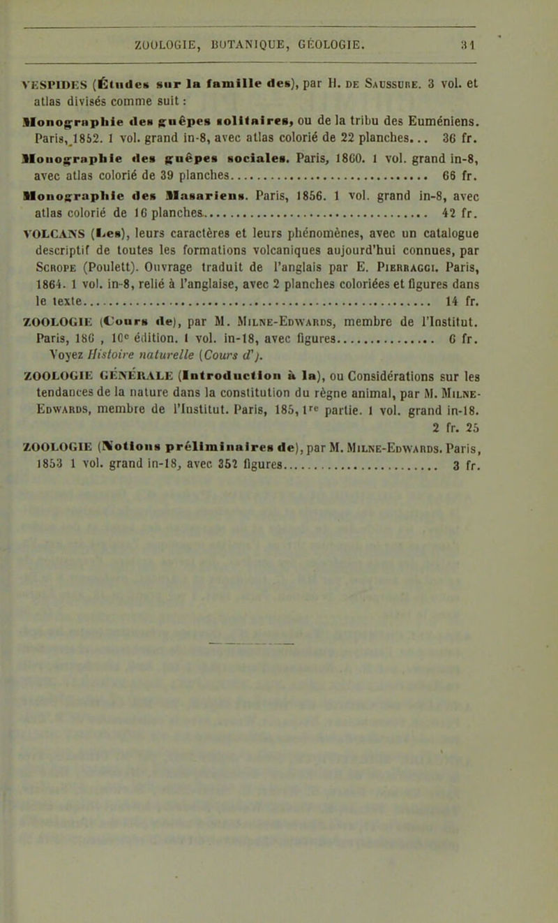 VKSPIDKS (Études sur la famille des), par }l. de Saussure. 3 vol. et allas divisés comme suit : llonog^mpliie des g^uêpes lolKnirea, ou de la tribu des Euméniens. Paris, 1852. 1 vol. grand in-8, avec allas colorié de 22 planches... 3G fr. MouogTapbie des guêpes sociales. Paris, 18C0. 1 vol. grand in-8, avec atlas colorié de 39 planches 66 fr. Monographie des Blasariens. Paris, 1856. 1 vol. grand in-8, avec allas colorié de 16 planches 42 fr. VOLCAKS (l<<eB), leurs caractères et leurs phénomènes, avec un catalogue descriptif de toutes les formations volcaniques aujourd'hui connues, par ScROPE (Poulett). Ouvrage traduit de l'anglais par E. Pibrragci. Paris, 1864. 1 vol. in-8, relié à l'anglaise, avec 2 planches coloriées et ligures dans le texte 14 fr. ZOOLOGIE (Cours rte), par M. Milne-Edwards, membre de l'Institut. Paris, 180 , 10 édition. 1 vol. in-18, avec ligures G fr. Voyez Histoire naturelle {Cours d'). ZOOLOGIE GÉKElv^iLE (Introduction à la), ou Considérations sur les tendantes de la nature dans la constitution du règne animal, par M. Milne- Edwards, membre de l'institut. Paris, 185,1 partie. I vol. grand in-18. 2 fr. 25 ZOOLOGIE (IWotions préliminaires de), par M. Milne-Edwards. Paris, 1853 1 vol. grand in-lS^ avec 35î figures 3 fr.