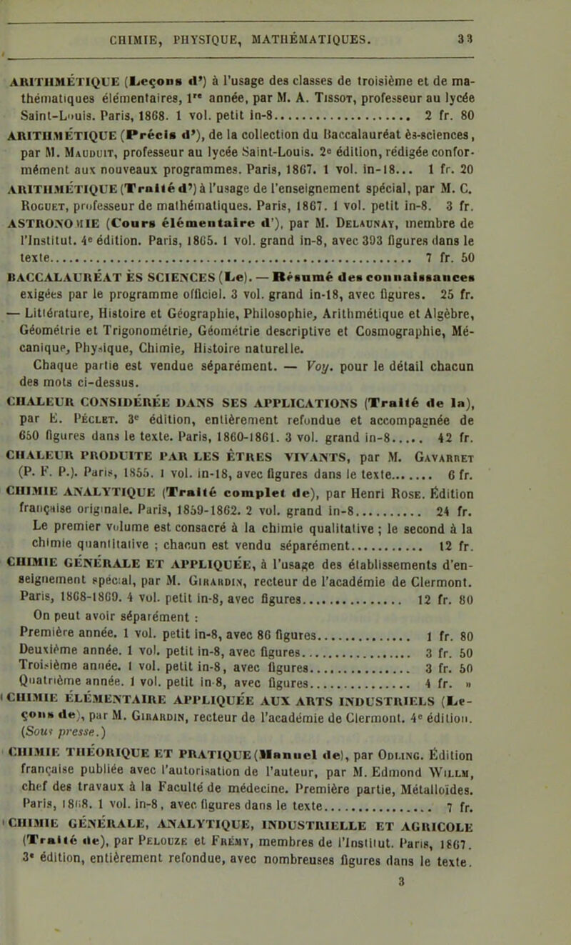 ARITHMÉTIQUE (licçons d'} à l'usage des classes de troisième et de ma- thématiques élémentaires, 1 année, par M. A. Tjssot, professeur au lycée Saint-Louis. Paris, 1868. l vol. petit in-8 2 fr. 80 ARITII.>IÉTIQUE (Précis d'), de la collection du baccalauréat ès-sciences, par M. Mauduit, professeur au lycée Saint-Louis. 2« édition, rédigée confor- mément aux nouveaux programmes. Paris, 18G7. 1 vol. in-l8... 1 fr. 20 AniTil.MÉTIQUE(Tpoliéd')à l'u-sage de l'enseignement spécial, par M. C. RocuET, professeur de mathématiques. Paris, 1867. 1 vol. petit ln-8. 3 fr. ASTR0.\0>IIE (Cours élémentaire d'), par M. Delaunay, membre de l'Institut. 4= édition. Paris, 1805. 1 vol. grand in-8, avec 393 figures dans le texte 7 fr. 50 BACCALAURÉAT ÈS SCIEIS'CES (Le). — Rpsamé des connaUsances exigées par le programme officiel. 3 vol. grand in-18, avec figures. 25 fr. — Litiérature, Histoire et Géographie, Philosophie, Arithmétique et Algèbre, Géométrie et Trigonométrie, Géométrie descriptive et Cosmographie, Mé- canique, Phy-iique, Chimie, Histoire naturelle. Chaque partie est vendue séparément. — Voy. pour le détail chacun des mots ci-dessus. CU.iL,EUR CONSIDÉRÉE DANS SES APPLICATIONS (Traité de la), par E. Péclet. 3' édition, entièrement refondue et accompagnée de 660 figures dans le texte. Paris, 1860-1861. 3 vol. grand in-8 42 fr. CHALEUR PRODUITE PAR LES ETRES VIVANTS, par M. GAVARnET (P. F. P.). Paris, 1856. I vol. in-18, avec figures dans le texte C fr. CHIMIE ANALYTIQUE (Traité complet de), par Henri Rose, édition françHise originale. Paris, 1859-1862. 2 vol. grand in-8 24 fr. Le premier volume est consacré à la chimie qualitative ; le second à la chimie quantitative ; chacun est vendu séparément 12 fr. CHIMIE GÉNÉRALE ET APPLIQUÉE, à l'usage des établissements d'en- seignement spécial, par M. Gihardi.n, recteur de l'académie de Clermont. Paris, 1868-18G9. 4 vol. petit in-8, avec figures 12 fr. 80 On peut avoir séparément : Première année. 1 vol. petit in-8, avec 86 figures 1 fr. 80 Deuxième année. 1 vol. petit in-8, avec figures 3 fr. 50 Troi.-ième année. I vol. petit in-8, avec figures 3 fr. 50 Quatrième année. 1 vol. petit in-8, avec figures 4 fr. h ICUI.MIE ÉLÉMENTAIRE APPLIQUÉE AUX ARTS INDUSTRIELS (Le- çon» de), par M. GinARDiN, recteur de l'académie de Clermont. 4« édition. (Soui presse.) CHIMIE THÉORIQUE ET PRATIQUE(llanucl de), par Odung. Édition française publiée avec l'autorisation de l'auteur, par M. Edmond Willm, ch('f des travaux à la Faculté de médecine. Première partie. Métalloïdes. Pari.s, I8ii8. 1 vol. in-8, avec, figures dans le texte 7 fr. CHIMIE GÉNÉRALE, ANALYTIQUE, INDUSTRIELLE ET AGIVICOLE (Traité de), par Pelouze et Fhémv, membres de l'insiiiut. Pans, 1SC7. 3« édition, entièrement refondue, avec nombreuses figures dans le texte.
