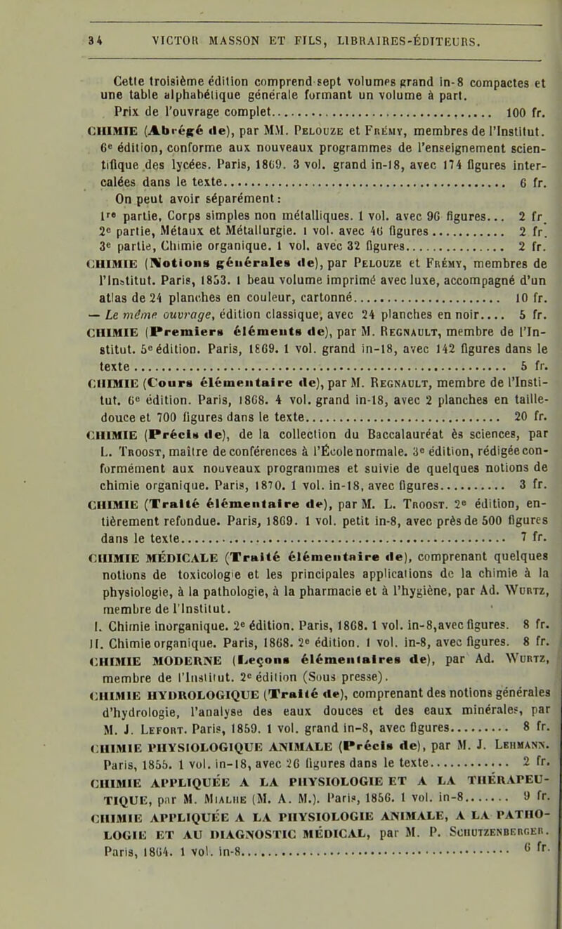 Cette troisième édition comprend sept volumps grand in-8 compactes et une table alphabétique générale formant un volume à part. Prix de l'ouvrage complet 100 fr. CHIMIE (Abréifé «le), par MM. Pelouze et Frémy, membres de l'Institut. 6* édition, conforme aux nouveaux programmes de l'enseignement scien- tifique des lycées. Paris, 18(i9. 3 vol. grand in-18, avec 174 figures inter- calées dans le texte 6 fr. On peut avoir séparément: l partie. Corps simples non métalliques. 1 vol. avec 9G figures... 2 fr_ 28 partie, Métaux et Métallurgie, i vol. avec 4U flgures 2 fr. 3« partie, Cliimie organique. 1 vol. avec 32 figures 2 fr. CHIMIE (Notions générales île), par Pelouze et Frémy, membres de l'Institut. Paris, 1853. 1 beau volume imprimé avec luxe, accompagné d'un atlas de 24 planches en couleur, cartonné 10 fr. — Le même ouvrage, édition classique, avec 24 planches en noir.... 5 fr. CHIMIE (Premier» élémeuts de), par M. Regnault, membre de l'In- stitut. 5 édition. Paris, 1669. 1 vol. grand in-18, avec 142 flgures dans le texte 5 fr. CHIMIE (Coups élémentaire île), par M. Regnadlt, membre de l'Insti- tut. 6e édition. Paris, 18G8. 4 vol. grand in-18, avec 2 planches en taille- douce et 700 figures dans le texte 20 fr. CHIMIE (Précis «le), de la collection du Baccalauréat ès sciences, par L. TnoosT, maître de conférences à l'École normale. 3» édition, rédigée con- formément aux nouveaux programmes et suivie de quelques notions de chimie organique. Paris, 1870. 1 vol. in-18, avec figures 3 fr. CHIMIE (Traité élémentaire de), par M. L. TnoosT. 2 édition, en- tièrement refondue. Paris, 18G9. 1 vol. petit in-8, avec près de 500 figures dans le texte 7 fr. CHIMIE MÉDICALE (Traité élémentaire de), comprenant quelques notions de toxicologie et les principales applications de la chimie à la physiologie, à la pathologie, à la pharmacie et à l'hygiène, par Ad. Wurtz, membre de l'Institut. I. Chimie inorganique. 2 édition. Paris, 1868. 1 vol. m-8,avec figures. 8 fr. II. Chimie organique. Paris, 1868. 2^ édition. 1 vol. in-8, avec flgures. 8 fr. CHIMIE MODEHNE (l..eçonB élémentaires de), par Ad. Wurtz, membre de l'iiisiiiut. 2 édition (Sous presse), CHIMIE HYDROLOGIQUE (Traité rte), comprenant des notions générales d'hydrologie, l'analyse des eaux douces et des eaux minérales, par M. J. Lefort. Paris, 1859. 1 vol. grand in-8, avec figures 8 fr. <:himie physiologique AMMALE (Précis de), par M. J. Lbiiman>. Paris, 1855. 1 vol. in-18, avec 26 fleures dans le texte 2 fr. CHIMIE APPLIQUÉE A LA PHYSIOLOGIE ET A LA THÉRAPEU- TIQUE, piir M. MiALiiE (M. A. M.). Pari?, 1856. 1 vol. in-8 9 fr. CHIMIE APPLIQUÉE A LA PHYSIOLOGIE ANIMALE, A LA PATHO- LOGIE ET AU DIAGNOSTIC MÉDICAL, par M. P. ScnUTZENBERr.En. Paris, 1804. 1 vol. in-8 ff-