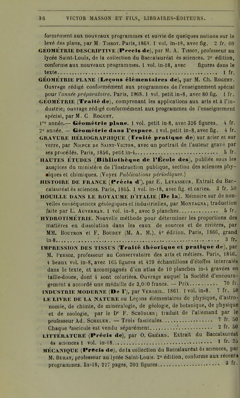 formément aux nouveaux programmes et suivie de quelques notions sur le levé ries plans, par M. Tissot. Paris, 18CS. 1 vol. in-18, avec (Ig. 2 fr. GO GÉOMÉTRIE DESCRIPTIVE (PrccU de), par M. A. TissoT, professeur au lycée Saint-Louis, de la collection du Baccalauréat ès sciences. 2« édition, conforme aux nouveaux programmes. 1 vol. in-18, avec figures dans le texte 1 fr. «ÉOMÉTRIE PLANE (Leçoiia élémentuires de), par M. Ch. Rogdbt. Ouvrage rédigé conformément aux programmes de l'enseignement spécial pour Vannée préparatoh-e. Paris, 19C8. 1 vol. petit in-8, avec 80 fig. I fr. GÉOMÉTRIE (Traité de), comprenant les applications aux arts et à l'in- dustrie; ouvrage rédigé conformément aux programmes de l'enseignement spécial, par M. C. Roguet. 1> année.— CSéométrie plnne. 1 vol. petit in-8, avec 326 figures, 4 fr. 2 année. — Géométrie dniis l'espace. 1 vol. petit in-8, avec fig. 4 fr. GRAVURE IIÉLIOGRAPIIIQUE (l'raité pratique de) sur acier et sur verre, par Niepce de Saint-Victor, avec un portrait de l'auteur gravé, par ses procédés. Paris, 1856, petit in-4 5 fr- IIAUTES ÉTUDES (Bibliothèque de l'École des), publiée sous les auspices du ministère de l'Instruction publique, section des sciences phy- «iques et chimiques. (Voyez Publications périodiques.] HISTOIRE DE FRANCE (Précis <l'), par E. Levasseur. Extrait du Bac- calauréat ès sciences. Paris, 1865. 1 vol. in-18, avec fig. et caries. 3 fr. 50 HOUILLE DANS LE ROYAUME D'ITALIE (De la). Mémoire sur de nou- velles conséquences géologiques et industrielles, par Montagna; traduction faite par L. Auverman. 1 vol. in-8, avec 9 planches 5 fr. HYDROTIMÉTRIE. Nouvelle méthode pour déterminer les proportions des matières en dissolution dans les eaux de sources et de rivières, par MM. BouTRON et F. Boudet (M, A. M.). 4» édition. Paris, 186G, grand in 8 ■ 3 fr. IMPRESSION DES TISSUS (Traité théorique et pratique de), par M. l'ERSoz, professeur au Conservatoire des arts et inéliers. Paris, 1846. 4 beaux vol. in-8, avec 165 ligures et 429 échantillons d'étoiïes intercalés dans le texte, et accompagnés d'un atlas de 10 planches in-4 gravées en taille-douce, dont 4 sont coloriées. Ouvrage auquel la Société d'encoura- gement a accordé une médaille de 3,0ii0 francs. — Prix 70 fr. INDUSTRIE MODERNE (De 1'), par Verdeil. 1861. 1 vol. in-8. 7 fr. 60 LE LIVRE DE LA NATURE OU Leçons élémentaires de physique, d'astro- nomie, de chimie, de minéralogie, de géologie, de botanique, de physique et de zoologie, par le D' F. Scuodlkr; traduit de l'allemand par le professeur Ad. Scheler. —Trois fascicules fr. 50 Chaque fascicule est vendu séparément ' 2 fr. 50 littérature; (Précis de), par 0. Gréard. Extrait du Baccalauréat ès scii'nces 1 vol. in-18 ' MÉCANIQUE (Précis de), delà collection du Baccalauréat ès sciences, par M. BuRAT, professeur au lycée Saint-Louis. 2« édition, conforme aux récent» programmes. In-18, 227 pages, 200 figures f-