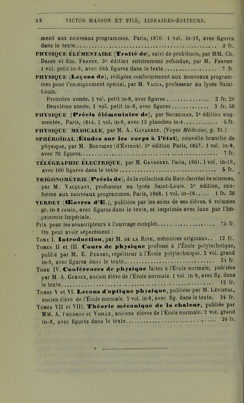 ment aux nouveaux programmes. Paris, 1870. 1 vol. in-18, avec figures dans le texie 3 fr. PHYSIQUE ÉLEME^TAmE (Traité de), suivi de problèmes, par MM. Ch. Drion et Em. Fernet. 3* édition entièrement refondue, par M, Feiinet. 1 vol. petit in-8, avec C85 figures dans le texte 7 fr. PHYSIQUE (Leçons de), rédigées.conformément aux nouveaux program- mes pour l'enseignement spécial, par M. Vacca, professeur au lycée Sainl- Louis. Première année. I vol. petit in-8, avec figures 2 fr. 20 Deuxième année. 1 vol. petit in-8, avec figures 3 fr. 50 PHYSIQUE (Précis élémentaire de), par Soubeiran. 2» édition aug- mentée. Paris, 1844. 1 vol. in-8, avec 13 planches in-4 5 fr. PHYSIQUE MÉDICALE, par M. A. Gavahret. (Voyez Médecine, p. 21.) SPlIÉROÏDAL (Études sur les corps à l'état), nouvelle branche de physique, par M. BouTlC^Y (d'Évreux). 3» édition Paris, 1857. 1 vol. in-8, avec ?6 figures 7 fr- TÉLÉGIVAPUIE ÉLECTRIQUE, par M. Gavarret. Paris, 1861.1 vol. in-18, avec lOU figures dans le texte 5 fr. TUIGONOMÉTUIE (Précis de), de la collection du Baccalauréat ès sciences, par M. Vacquant, professeur au lycée Saint-Louis. 2« édition, con- forme aux nouveaux programmes. Paris, 1868. 1 vol. in-18 1 fr. 20 VERDET (Œuvres d'B.), publiées par les soins de ses élèves. 8 volumes gr. in-8 raisin, avec figures dans le lexie, et imprimés avec luxe par l'Im- primerie Impériale. Prix pour les souscripteurs à l'ouvrage complet 7i fr. On peut avoir séparément : Tome I. Introduction, par M. de la Rive, mémoires originaux.. 12 fr. Tomes II et III. Cours de physique professé à l'École polytechnique, publié par M. E. Fernet, répétiteur à l'École polytechnique. 2 vol. grand in-8, avec figures dans le texte 24 fr. ToJiE IV. Conférences de pliysique faites à l'École normale, publiées par M. A. Cernez, ancien élève de l'École normale. 1 vol. in-8, avec flg. dans le texte f' Tomes V et VI. l.econs d'optique pkjsiqnc, publiées par M. Levistal, ancien élève de l'École normale. 2 vol. in-8, avec Ug. dans le texte. 24 fr. Tomes VII et Mil. Tliéorle mécanique de la clialeur, publiée par MM. A. l'RUDHON et VioLLE, anciens élèves de l'École normale. 2 vol. grand in-8, avec figures dans le texte 24 fr.